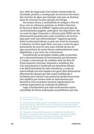 que, além da negociação com setores interessados da
      sociedade, permita a readequação da estrutura de custos
      dos usuários da água, por exemplo, seja para os diversos
      tipos de consumo ou para geração de energia.
          Da mesma forma, a necessidade de integrar o PSA do
      Snuc com as cobranças previstas na Política Nacional
      de Recursos Hídricos (PNRH)40 regidas pelo princípio do
      usuário/poluidor pagador, pode gerar um importante viés
      no custo da água. Enquanto a cobrança pela PNRH não for
      efetivamente pautada pelo custo econômico do recurso
      (seja pelo valor das externalidades41 negativas geradas
      pelos usuários/poluidores ou pelo seu nível de escassez),
      a cobrança via Snuc pode fazer com que o custo da água
      proveniente de uma UC seja mais elevado do que da
      água procedente de outras fontes ambientalmente mais
      degradadas, o que seria um contrassenso.
          Considerando os exemplos citados, pode-se perceber
      que o desenvolvimento de instrumentos que favoreçam
      a criação e manutenção de unidades deve ser feito de
      forma bastante criteriosa. Enquanto a existência das
      UCs normalmente é justificada por benefícios difusos
      e de difícil estimativa de valor econômico, o custo de
      oportunidade que elas impõem em geral afeta diretamente
      determinados grupos que têm maior mobilização e
      facilidade para calcular suas potenciais perdas financeiras.
      Isso significa que muitas vezes os instrumentos que
      favorecem UCs encontram barreiras significativas em
      critérios importantes de avaliação de políticas42.
          Logo, é fundamental que esses instrumentos sejam
      concebidos de forma endereçada aos problemas que eles



      40.	 Lei Federal no 9.433/1997.
      41.	 Ocorre externalidade quando a produção ou consumo de um produto
      ou serviço afeta do nível de bem-estar de agentes que não fazem parte
      desse mercado, sem que haja compensação. As externalidades podem ser
      positivas ou negativas.
      42.	 Nogueira e Pereira (1999) sugerem os critérios de: a) eficácia, b)
      eficiência, c) motivação, d) custo administrativo, e) aceitação política,
      f) equidade, g) interferência mínima em decisões privadas e h)
      confiabilidade para avaliação de políticas ambientais.


106                                                                     FUNDO VALE
 
