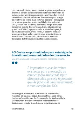 procuram solucionar. Assim como é importante que levem
em conta como e com que intensidade eles interferem no
status quo dos agentes econômicos envolvidos. Em geral, é
necessário combinar diferentes ferramentas para atingir
os objetivos de forma mais efetiva e positiva – como gerar
recurso que garanta a sustentabilidade financeira das
UCs (caso do PSA via Snuc) ao mesmo tempo em que se
compensa o custo de oportunidade que elas impõem a
governos (ICMS-E) e população local, através da geração
de renda alternativa. Dessa forma, é possível conciliar
a manutenção de valores ambientais importantes para
a sociedade como um todo, minimizando eventuais
distorções distributivas dos custos da conservação.




4.3 Custos e oportunidades para estratégia de
investimentos em unidades de conservação
Manuela Muanis, Leonardo Geluda e Manoel Serrão




                   É imperativo que as barreiras
                   existentes para a execução da
                   compensação ambiental sejam
                   ultrapassadas, pois ela representa
                   grande potencial para investimento
                   e manutenção das UCs.

Este artigo é um resumo atualizado de um trabalho
realizado ao longo do segundo semestre de 2008 para o
Instituto Chico Mendes de Conservação da Biodiversidade
(ICMBio) com intuito de embasar e assessorar suas
decisões em relação à modelagem organizacional do


ÁREAS PROTEGIDAS                                             107
 