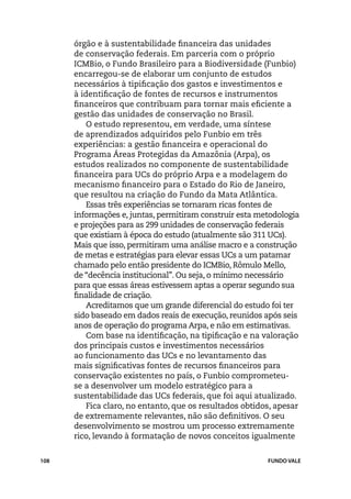 órgão e à sustentabilidade financeira das unidades
      de conservação federais. Em parceria com o próprio
      ICMBio, o Fundo Brasileiro para a Biodiversidade (Funbio)
      encarregou-se de elaborar um conjunto de estudos
      necessários à tipificação dos gastos e investimentos e
      à identificação de fontes de recursos e instrumentos
      financeiros que contribuam para tornar mais eficiente a
      gestão das unidades de conservação no Brasil.
          O estudo representou, em verdade, uma síntese
      de aprendizados adquiridos pelo Funbio em três
      experiências: a gestão financeira e operacional do
      Programa Áreas Protegidas da Amazônia (Arpa), os
      estudos realizados no componente de sustentabilidade
      financeira para UCs do próprio Arpa e a modelagem do
      mecanismo financeiro para o Estado do Rio de Janeiro,
      que resultou na criação do Fundo da Mata Atlântica.
          Essas três experiências se tornaram ricas fontes de
      informações e, juntas, permitiram construir esta metodologia
      e projeções para as 299 unidades de conservação federais
      que existiam à época do estudo (atualmente são 311 UCs).
      Mais que isso, permitiram uma análise macro e a construção
      de metas e estratégias para elevar essas UCs a um patamar
      chamado pelo então presidente do ICMBio, Rômulo Mello,
      de “decência institucional”. Ou seja, o mínimo necessário
      para que essas áreas estivessem aptas a operar segundo sua
      finalidade de criação.
          Acreditamos que um grande diferencial do estudo foi ter
      sido baseado em dados reais de execução, reunidos após seis
      anos de operação do programa Arpa, e não em estimativas.
          Com base na identificação, na tipificação e na valoração
      dos principais custos e investimentos necessários
      ao funcionamento das UCs e no levantamento das
      mais significativas fontes de recursos financeiros para
      conservação existentes no país, o Funbio comprometeu-
      se a desenvolver um modelo estratégico para a
      sustentabilidade das UCs federais, que foi aqui atualizado.
          Fica claro, no entanto, que os resultados obtidos, apesar
      de extremamente relevantes, não são definitivos. O seu
      desenvolvimento se mostrou um processo extremamente
      rico, levando à formatação de novos conceitos igualmente


108                                                       FUNDO VALE
 