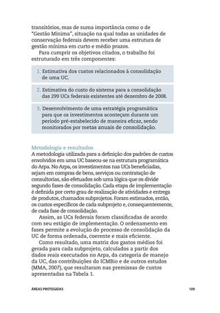 transitórios, mas de suma importância como o de
“Gestão Mínima”, situação na qual todas as unidades de
conservação federais devem receber uma estrutura de
gestão mínima em curto e médio prazos.
   Para cumprir os objetivos citados, o trabalho foi
estruturado em três componentes:

  1. Estimativa dos custos relacionados à consolidação
     de uma UC.

  2. Estimativa do custo do sistema para a consolidação
     das 299 UCs federais existentes até dezembro de 2008.

  3. Desenvolvimento de uma estratégia programática
     para que os investimentos aconteçam durante um
     período pré-estabelecido de maneira eficaz, sendo
     monitorados por metas anuais de consolidação.



Metodologia e resultados
A metodologia utilizada para a definição dos padrões de custos
envolvidos em uma UC baseou-se na estrutura programática
do Arpa. No Arpa, os investimentos nas UCs beneficiadas,
sejam em compras de bens, serviços ou contratação de
consultorias, são efetuados sob uma lógica que os divide
segundo fases de consolidação. Cada etapa de implementação
é definida por certo grau de realização de atividades e entrega
de produtos, chamados subprojetos. Foram estimados, então,
os custos específicos de cada subprojeto e, consequentemente,
de cada fase de consolidação.
    Assim, as UCs federais foram classificadas de acordo
com seu estágio de implementação. O ordenamento em
fases permite a evolução do processo de consolidação da
UC de forma ordenada, coerente e mais eficiente.
    Como resultado, uma matriz dos gastos médios foi
gerada para cada subprojeto, calculados a partir dos
dados reais executados no Arpa, da categoria de manejo
da UC, das contribuições do ICMBio e de outros estudos
(MMA, 2007), que resultaram nas premissas de custos
apresentadas na Tabela 1.

ÁREAS PROTEGIDAS                                                  109
 