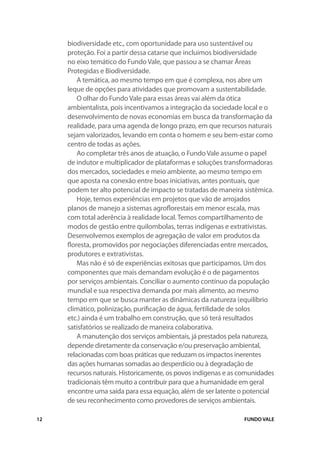 biodiversidade etc., com oportunidade para uso sustentável ou
     proteção. Foi a partir dessa catarse que incluímos biodiversidade
     no eixo temático do Fundo Vale, que passou a se chamar Áreas
     Protegidas e Biodiversidade.
         A temática, ao mesmo tempo em que é complexa, nos abre um
     leque de opções para atividades que promovam a sustentabilidade.
         O olhar do Fundo Vale para essas áreas vai além da ótica
     ambientalista, pois incentivamos a integração da sociedade local e o
     desenvolvimento de novas economias em busca da transformação da
     realidade, para uma agenda de longo prazo, em que recursos naturais
     sejam valorizados, levando em conta o homem e seu bem-estar como
     centro de todas as ações.
         Ao completar três anos de atuação, o Fundo Vale assume o papel
     de indutor e multiplicador de plataformas e soluções transformadoras
     dos mercados, sociedades e meio ambiente, ao mesmo tempo em
     que aposta na conexão entre boas iniciativas, antes pontuais, que
     podem ter alto potencial de impacto se tratadas de maneira sistêmica.
         Hoje, temos experiências em projetos que vão de arrojados
     planos de manejo a sistemas agroflorestais em menor escala, mas
     com total aderência à realidade local. Temos compartilhamento de
     modos de gestão entre quilombolas, terras indígenas e extrativistas.
     Desenvolvemos exemplos de agregação de valor em produtos da
     floresta, promovidos por negociações diferenciadas entre mercados,
     produtores e extrativistas.
         Mas não é só de experiências exitosas que participamos. Um dos
     componentes que mais demandam evolução é o de pagamentos
     por serviços ambientais. Conciliar o aumento contínuo da população
     mundial e sua respectiva demanda por mais alimento, ao mesmo
     tempo em que se busca manter as dinâmicas da natureza (equilíbrio
     climático, polinização, purificação de água, fertilidade de solos
     etc.) ainda é um trabalho em construção, que só terá resultados
     satisfatórios se realizado de maneira colaborativa.
         A manutenção dos serviços ambientais, já prestados pela natureza,
     depende diretamente da conservação e/ou preservação ambiental,
     relacionadas com boas práticas que reduzam os impactos inerentes
     das ações humanas somadas ao desperdício ou à degradação de
     recursos naturais. Historicamente, os povos indígenas e as comunidades
     tradicionais têm muito a contribuir para que a humanidade em geral
     encontre uma saída para essa equação, além de ser latente o potencial
     de seu reconhecimento como provedores de serviços ambientais.

12                                                              FUNDO VALE
 