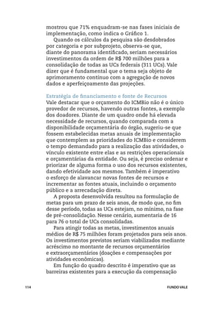 mostrou que 71% enquadram-se nas fases iniciais de
      implementação, como indica o Gráfico 1.
         Quando os cálculos da pesquisa são desdobrados
      por categoria e por subprojeto, observa-se que,
      diante do panorama identificado, seriam necessários
      investimentos da ordem de R$ 700 milhões para a
      consolidação de todas as UCs federais (311 UCs). Vale
      dizer que é fundamental que o tema seja objeto de
      aprimoramento contínuo com a agregação de novos
      dados e aperfeiçoamento das projeções.

      Estratégia de financiamento e fonte de Recursos
      Vale destacar que o orçamento do ICMBio não é o único
      provedor de recursos, havendo outras fontes, a exemplo
      dos doadores. Diante de um quadro onde há elevada
      necessidade de recursos, quando comparada com a
      disponibilidade orçamentária do órgão, sugeriu-se que
      fossem estabelecidas metas anuais de implementação
      que contemplem as prioridades do ICMBio e considerem
      o tempo demandado para a realização das atividades, o
      vínculo existente entre elas e as restrições operacionais
      e orçamentárias da entidade. Ou seja, é preciso ordenar e
      priorizar de alguma forma o uso dos recursos existentes,
      dando efetividade aos mesmos. Também é imperativo
      o esforço de alavancar novas fontes de recursos e
      incrementar as fontes atuais, incluindo o orçamento
      público e a arrecadação direta.
         A proposta desenvolvida resultou na formulação de
      metas para um prazo de seis anos, de modo que, no fim
      desse período, todas as UCs estejam, no mínimo, na fase
      de pré-consolidação. Nesse cenário, aumentaria de 16
      para 76 o total de UCs consolidadas.
         Para atingir todas as metas, investimentos anuais
      médios de R$ 75 milhões foram projetados para seis anos.
      Os investimentos previstos seriam viabilizados mediante
      acréscimo no montante de recursos orçamentários
      e extraorçamentários (doações e compensações por
      atividades econômicas).
         Em função do quadro descrito é imperativo que as
      barreiras existentes para a execução da compensação


114                                                   FUNDO VALE
 