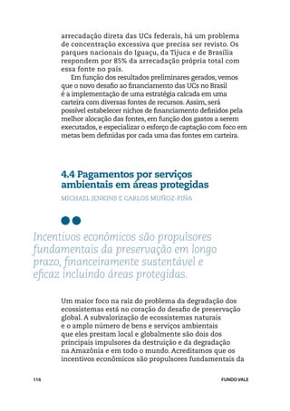 arrecadação direta das UCs federais, há um problema
      de concentração excessiva que precisa ser revisto. Os
      parques nacionais do Iguaçu, da Tijuca e de Brasília
      respondem por 85% da arrecadação própria total com
      essa fonte no país.
          Em função dos resultados preliminares gerados, vemos
      que o novo desafio ao financiamento das UCs no Brasil
      é a implementação de uma estratégia calcada em uma
      carteira com diversas fontes de recursos. Assim, será
      possível estabelecer nichos de financiamento definidos pela
      melhor alocação das fontes, em função dos gastos a serem
      executados, e especializar o esforço de captação com foco em
      metas bem definidas por cada uma das fontes em carteira.




      4.4 Pagamentos por serviços
      ambientais em áreas protegidas
      michael Jenkins e Carlos Muñoz-Piña




Incentivos econômicos são propulsores
fundamentais da preservação em longo
prazo, financeiramente sustentável e
eficaz incluindo áreas protegidas.

      Um maior foco na raiz do problema da degradação dos
      ecossistemas está no coração do desafio de preservação
      global. A subvalorização de ecossistemas naturais
      e o amplo número de bens e serviços ambientais
      que eles prestam local e globalmente são dois dos
      principais impulsores da destruição e da degradação
      na Amazônia e em todo o mundo. Acreditamos que os
      incentivos econômicos são propulsores fundamentais da


116                                                      FUNDO VALE
 