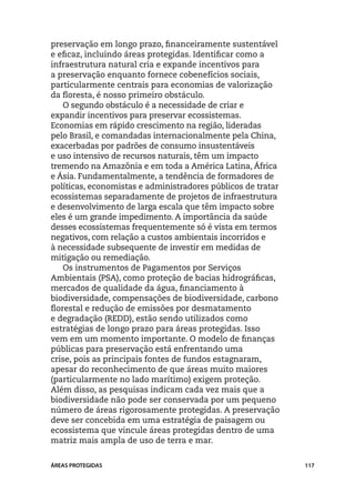 preservação em longo prazo, financeiramente sustentável
e eficaz, incluindo áreas protegidas. Identificar como a
infraestrutura natural cria e expande incentivos para
a preservação enquanto fornece cobenefícios sociais,
particularmente centrais para economias de valorização
da floresta, é nosso primeiro obstáculo.
    O segundo obstáculo é a necessidade de criar e
expandir incentivos para preservar ecossistemas.
Economias em rápido crescimento na região, lideradas
pelo Brasil, e comandadas internacionalmente pela China,
exacerbadas por padrões de consumo insustentáveis
e uso intensivo de recursos naturais, têm um impacto
tremendo na Amazônia e em toda a América Latina, África
e Ásia. Fundamentalmente, a tendência de formadores de
políticas, economistas e administradores públicos de tratar
ecossistemas separadamente de projetos de infraestrutura
e desenvolvimento de larga escala que têm impacto sobre
eles é um grande impedimento. A importância da saúde
desses ecossistemas frequentemente só é vista em termos
negativos, com relação a custos ambientais incorridos e
à necessidade subsequente de investir em medidas de
mitigação ou remediação.
    Os instrumentos de Pagamentos por Serviços
Ambientais (PSA), como proteção de bacias hidrográficas,
mercados de qualidade da água, financiamento à
biodiversidade, compensações de biodiversidade, carbono
florestal e redução de emissões por desmatamento
e degradação (REDD), estão sendo utilizados como
estratégias de longo prazo para áreas protegidas. Isso
vem em um momento importante. O modelo de finanças
públicas para preservação está enfrentando uma
crise, pois as principais fontes de fundos estagnaram,
apesar do reconhecimento de que áreas muito maiores
(particularmente no lado marítimo) exigem proteção.
Além disso, as pesquisas indicam cada vez mais que a
biodiversidade não pode ser conservada por um pequeno
número de áreas rigorosamente protegidas. A preservação
deve ser concebida em uma estratégia de paisagem ou
ecossistema que vincule áreas protegidas dentro de uma
matriz mais ampla de uso de terra e mar.


ÁREAS PROTEGIDAS                                              117
 