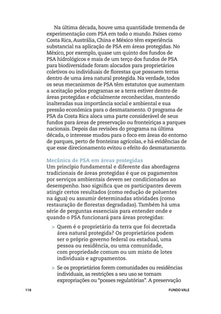 Na última década, houve uma quantidade tremenda de
      experimentação com PSA em todo o mundo. Países como
      Costa Rica, Austrália, China e México têm experiência
      substancial na aplicação de PSA em áreas protegidas. No
      México, por exemplo, quase um quinto dos fundos de
      PSA hidrológicos e mais de um terço dos fundos de PSA
      para biodiversidade foram alocados para proprietários
      coletivos ou individuais de florestas que possuem terras
      dentro de uma área natural protegida. Na verdade, todos
      os seus mecanismos de PSA têm estatutos que aumentam
      a aceitação pelos programas se a terra estiver dentro de
      áreas protegidas e oficialmente reconhecidas, mantendo
      inalteradas sua importância social e ambiental e sua
      pressão econômica para o desmatamento. O programa de
      PSA da Costa Rica aloca uma parte considerável de seus
      fundos para áreas de preservação ou fronteiriças a parques
      nacionais. Depois das revisões do programa na última
      década, o interesse mudou para o foco em áreas do entorno
      de parques, perto de fronteiras agrícolas, e há evidências de
      que esse direcionamento evitou o efeito do desmatamento.

      Mecânica de PSA em áreas protegidas
      Um princípio fundamental e diferente das abordagens
      tradicionais de áreas protegidas é que os pagamentos
      por serviços ambientais devem ser condicionados ao
      desempenho. Isso significa que os participantes devem
      atingir certos resultados (como redução de poluentes
      na água) ou assumir determinadas atividades (como
      restauração de florestas degradadas). Também há uma
      série de perguntas essenciais para entender onde e
      quando o PSA funcionará para áreas protegidas:
        > 	Quem é o proprietário da terra que foi decretada
          área natural protegida? Os proprietários podem
          ser o próprio governo federal ou estadual, uma
          pessoa ou residência, ou uma comunidade,
          com propriedade comum ou um misto de lotes
          individuais e agrupamentos.
        > 	Se os proprietários forem comunidades ou residências
           individuais, as restrições a seu uso se tornam
           expropriações ou “posses regulatórias”. A preservação
118                                                        FUNDO VALE
 