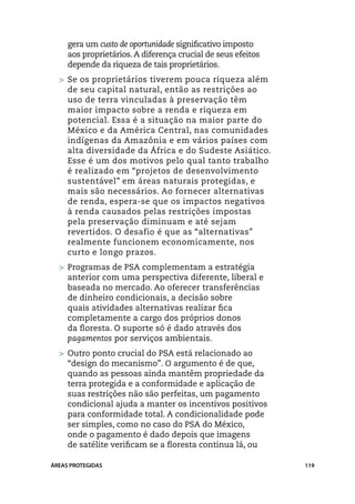 gera um custo de oportunidade significativo imposto
     aos proprietários. A diferença crucial de seus efeitos
     depende da riqueza de tais proprietários.
  > 	 e os proprietários tiverem pouca riqueza além
    S
    de seu capital natural, então as restrições ao
    uso de terra vinculadas à preservação têm
    maior impacto sobre a renda e riqueza em
    potencial. Essa é a situação na maior parte do
    México e da América Central, nas comunidades
    indígenas da Amazônia e em vários países com
    alta diversidade da África e do Sudeste Asiático.
    Esse é um dos motivos pelo qual tanto trabalho
    é realizado em “projetos de desenvolvimento
    sustentável” em áreas naturais protegidas, e
    mais são necessários. Ao fornecer alternativas
    de renda, espera-se que os impactos negativos
    à renda causados pelas restrições impostas
    pela preservação diminuam e até sejam
    revertidos. O desafio é que as “alternativas”
    realmente funcionem economicamente, nos
    curto e longo prazos.
  > 	Programas de PSA complementam a estratégia
     anterior com uma perspectiva diferente, liberal e
     baseada no mercado. Ao oferecer transferências
     de dinheiro condicionais, a decisão sobre
     quais atividades alternativas realizar fica
     completamente a cargo dos próprios donos
     da floresta. O suporte só é dado através dos
     pagamentos por serviços ambientais.
  > 	Outro ponto crucial do PSA está relacionado ao
    “design do mecanismo”. O argumento é de que,
    quando as pessoas ainda mantêm propriedade da
    terra protegida e a conformidade e aplicação de
    suas restrições não são perfeitas, um pagamento
    condicional ajuda a manter os incentivos positivos
    para conformidade total. A condicionalidade pode
    ser simples, como no caso do PSA do México,
    onde o pagamento é dado depois que imagens
    de satélite verificam se a floresta continua lá, ou

ÁREAS PROTEGIDAS                                              119
 