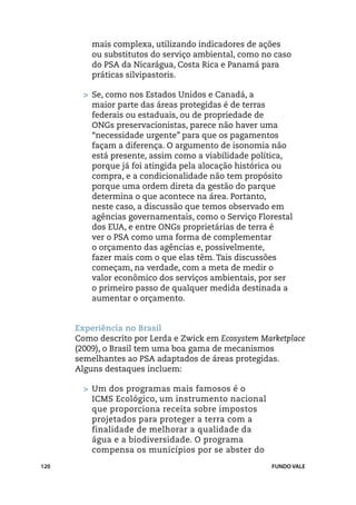 mais complexa, utilizando indicadores de ações
          ou substitutos do serviço ambiental, como no caso
          do PSA da Nicarágua, Costa Rica e Panamá para
          práticas silvipastoris.

        >	 Se, como nos Estados Unidos e Canadá, a
           maior parte das áreas protegidas é de terras
           federais ou estaduais, ou de propriedade de
           ONGs preservacionistas, parece não haver uma
           “necessidade urgente” para que os pagamentos
           façam a diferença. O argumento de isonomia não
           está presente, assim como a viabilidade política,
           porque já foi atingida pela alocação histórica ou
           compra, e a condicionalidade não tem propósito
           porque uma ordem direta da gestão do parque
           determina o que acontece na área. Portanto,
           neste caso, a discussão que temos observado em
           agências governamentais, como o Serviço Florestal
           dos EUA, e entre ONGs proprietárias de terra é
           ver o PSA como uma forma de complementar
           o orçamento das agências e, possivelmente,
           fazer mais com o que elas têm. Tais discussões
           começam, na verdade, com a meta de medir o
           valor econômico dos serviços ambientais, por ser
           o primeiro passo de qualquer medida destinada a
           aumentar o orçamento.


      Experiência no Brasil
      Como descrito por Lerda e Zwick em Ecosystem Marketplace
      (2009), o Brasil tem uma boa gama de mecanismos
      semelhantes ao PSA adaptados de áreas protegidas.
      Alguns destaques incluem:

        >	 Um dos programas mais famosos é o
           ICMS Ecológico, um instrumento nacional
           que proporciona receita sobre impostos
           projetados para proteger a terra com a
           finalidade de melhorar a qualidade da
           água e a biodiversidade. O programa
           compensa os municípios por se abster do
120                                                   FUNDO VALE
 