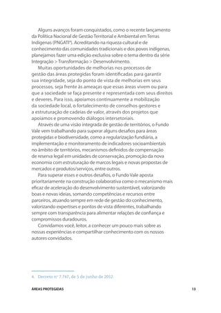 Alguns avanços foram conquistados, como o recente lançamento
da Política Nacional de Gestão Territorial e Ambiental em Terras
Indígenas (PNGATI4). Acreditando na riqueza cultural e de
conhecimento das comunidades tradicionais e dos povos indígenas,
planejamos fazer uma edição exclusiva sobre o tema dentro da série
Integração > Transformação > Desenvolvimento.
    Muitas oportunidades de melhorias nos processos de
gestão das áreas protegidas foram identificadas para garantir
sua integridade, seja do ponto de vista de melhorias em seus
processos, seja frente às ameaças que essas áreas vivem ou para
que a sociedade se faça presente e representada com seus direitos
e deveres. Para isso, apoiamos continuamente a mobilização
da sociedade local, o fortalecimento de conselhos gestores e
a estruturação de cadeias de valor, através dos projetos que
apoiamos e promovendo diálogos intersetoriais.
    Através de uma visão integrada de gestão de territórios, o Fundo
Vale vem trabalhando para superar alguns desafios para áreas
protegidas e biodiversidade, como a regularização fundiária, a
implementação e monitoramento de indicadores socioambientais
no âmbito de territórios, mecanismos definidos de compensação
de reserva legal em unidades de conservação, promoção da nova
economia com estruturação de marcos legais e novas propostas de
mercados e produtos/serviços, entre outros.
    Para superar esses e outros desafios, o Fundo Vale aposta
prioritariamente na construção colaborativa como o mecanismo mais
eficaz de aceleração do desenvolvimento sustentável, valorizando
boas e novas ideias, somando competências e recursos entre
parceiros, atuando sempre em rede de gestão do conhecimento,
valorizando expertises e pontos de vista diferentes, trabalhando
sempre com transparência para alimentar relações de confiança e
compromissos duradouros.
    Convidamos você, leitor, a conhecer um pouco mais sobre as
nossas experiências e compartilhar conhecimento com os nossos
autores convidados.




4.	 Decreto no 7.747, de 5 de junho de 2012.


ÁREAS PROTEGIDAS                                                       13
 