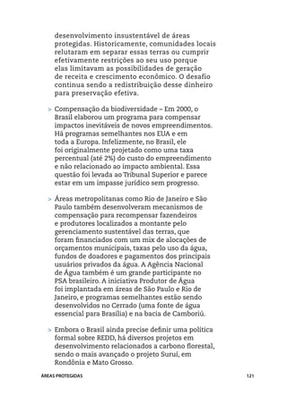 desenvolvimento insustentável de áreas
     protegidas. Historicamente, comunidades locais
     relutaram em separar essas terras ou cumprir
     efetivamente restrições ao seu uso porque
     elas limitavam as possibilidades de geração
     de receita e crescimento econômico. O desafio
     continua sendo a redistribuição desse dinheiro
     para preservação efetiva.

  >	 Compensação da biodiversidade – Em 2000, o
     Brasil elaborou um programa para compensar
     impactos inevitáveis de novos empreendimentos.
     Há programas semelhantes nos EUA e em
     toda a Europa. Infelizmente, no Brasil, ele
     foi originalmente projetado como uma taxa
     percentual (até 2%) do custo do empreendimento
     e não relacionado ao impacto ambiental. Essa
     questão foi levada ao Tribunal Superior e parece
     estar em um impasse jurídico sem progresso.

  >	 Áreas metropolitanas como Rio de Janeiro e São
     Paulo também desenvolveram mecanismos de
     compensação para recompensar fazendeiros
     e produtores localizados a montante pelo
     gerenciamento sustentável das terras, que
     foram financiados com um mix de alocações de
     orçamentos municipais, taxas pelo uso da água,
     fundos de doadores e pagamentos dos principais
     usuários privados da água. A Agência Nacional
     de Água também é um grande participante no
     PSA brasileiro. A iniciativa Produtor de Água
     foi implantada em áreas de São Paulo e Rio de
     Janeiro, e programas semelhantes estão sendo
     desenvolvidos no Cerrado (uma fonte de água
     essencial para Brasília) e na bacia de Camboriú.

  >	 Embora o Brasil ainda precise definir uma política
     formal sobre REDD, há diversos projetos em
     desenvolvimento relacionados a carbono florestal,
     sendo o mais avançado o projeto Suruí, em
     Rondônia e Mato Grosso.
ÁREAS PROTEGIDAS                                          121
 