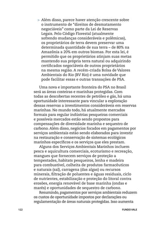 >	 Além disso, parece haver atenção crescente sobre
           o instrumento de “direitos de desmatamento
           negociáveis” como parte da Lei de Reservas
           Legais. Pelo Código Florestal (atualmente
           sofrendo mudanças consideráveis e polêmicas),
           os proprietários de terra devem preservar uma
           determinada quantidade de sua terra – de 80% na
           Amazônia a 20% em outros biomas. Por esta lei, é
           permitido que os proprietários atinjam suas metas
           mantendo sua própria terra natural ou adquirindo
           certificados negociáveis de outros proprietários
           na mesma região. A recém-criada Bolsa de Valores
           Ambientais do Rio (BV Rio) é uma novidade que
           pode facilitar essas e outras transações de PSA.

         Uma nova e importante fronteira do PSA no Brasil
      será as áreas costeiras e marinhas protegidas. Com
      todas as descobertas recentes de petróleo e gás, há uma
      oportunidade interessante para vincular a exploração
      dessas reservas a investimentos consideráveis em reservas
      marinhas. No mundo todo, há atualmente mercados
      formais para regular indústrias pesqueiras comerciais
      e possíveis mercados estão sendo propostos para
      compensações de diversidade marinha e sequestro de
      carbono. Além disso, negócios focados em pagamentos por
      serviços ambientais estão sendo elaborados para investir
      na restauração e conservação de sistemas ecológicos
      marinhos específicos e os serviços que eles prestam.
         Alguns dos Serviços Ambientais Marinhos incluem
      pesca e aquicultura comerciais, ecoturismo e recreação,
      mangues que fornecem serviços de proteção a
      tempestades, habitats pesqueiros, lenha e madeira
      para combustível, colheita de produtos farmacêuticos
      e naturais (sal), carragena (das algas) ou recursos
      minerais, filtração de poluentes e águas residuais, ciclo
      de nutrientes, estabilização e proteção do litoral contra
      erosões, energia renovável de base marinha (ondas e
      marés) e oportunidades de sequestro de carbono.
         Resumindo, pagamentos por serviços ambientais reduzem
      os custos de oportunidade impostos por declarações ou
      regulamentação de áreas naturais protegidas. Isso aumenta

122                                                   FUNDO VALE
 