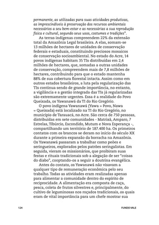permanente, as utilizadas para suas atividades produtivas,
      as imprescindíveis à preservação dos recursos ambientais
      necessários a seu bem-estar e as necessárias a sua reprodução
      física e cultural, segundo seus usos, costumes e tradições”.
          As terras indígenas compreendem 22% da extensão
      total da Amazônia Legal brasileira. A elas, somam-se
      13 milhões de hectares de unidades de conservação
      federais e estaduais, constituindo preciosos mosaicos
      de conservação socioambiental. No estado do Acre, 14
      povos indígenas habitam 35 TIs distribuídas em 2,4
      milhões de hectares, que, somadas a outras unidades
      de conservação, compreendem mais de 7,8 milhões de
      hectares, contribuindo para que o estado mantenha
      88% de sua cobertura florestal intacta. Assim como em
      outros estados brasileiros, a luta pela regularização das
      TIs continua sendo de grande importância, no entanto,
      a vigilância e a gestão integrada das TIs já regularizadas
      são extremamente urgentes. Essa é a realidade do Povo
      Queixada, os Yawanawá da TI do Rio Gregório.
          O povo indígena Yawanawá (Yawa = Povo, Nawa
      = Queixada) está localizado na TI do Rio Gregório, no
      município de Tarauacá, no Acre. São cerca de 750 pessoas,
      distribuídas em sete comunidades - Matrixã, Amparo, 7
      Estrelas, Tibúrcio, Escondido, Mutum e Nova Esperança -,
      compartilhando um território de 187.400 ha. Os primeiros
      contatos com os brancos se deram no início do século XX
      durante a primeira expansão da borracha na Amazônia.
      Os Yawanawá passaram a trabalhar como peões e
      seringueiros, explorados pelos patrões seringalistas. Em
      seguida, vieram os missionários, que proibiram suas
      festas e rituais tradicionais sob a alegação de ser “coisas
      do diabo”, cooptando-os a seguir a doutrina evangélica.
          Antes do contato, os Yawanawá não visavam a
      qualquer tipo de remuneração econômica pelo seu
      trabalho. Todas as atividades eram realizadas apenas
      para alimentar a comunidade dentro do espírito de
      reciprocidade. A alimentação era composta de caça,
      pesca, coleta de frutos silvestres e, principalmente, do
      cultivo de leguminosas nos roçados tradicionais, os quais
      eram de vital importância para um chefe mostrar sua


124                                                       FUNDO VALE
 