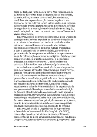 força de trabalho junto ao seu povo. Nos roçados, eram
cultivados diferentes tipos de leguminosas, macaxeira,
banana, milho, inhame, batata-azul, batata-branca,
mudubim etc. Após a inserção dos seringais em seu
território, novos cultivos foram introduzidos nos roçados,
substituindo muitas leguminosas tradicionais. O sistema
de organização e produção tradicional não se extinguiu,
sendo adaptado ao novo momento em que os Yawanawá
vivem atualmente.
    Em 1983, depois de muito sofrimento, o povo Queixada
conseguiu finalmente expulsar os patrões seringalistas
e os missionários de seu território. A partir de então,
iniciaram uma reflexão em busca de alternativas
econômicas compatíveis com sua cultura tradicional
e com a conservação de seu território, garantindo a
permanência de seu povo nas aldeias e rompendo com
anos de colonização econômica e religiosa. Estabeleceram
como prioridade a questão ambiental e a educação
tradicional do povo Yawanawá. O extrativismo da
borracha foi mantido, mas sob seu próprio controle.
    Através dos anos, os Yawanawá vêm buscando parcerias
para desenvolver atividades econômicas que sejam viáveis,
gerando renda para a comunidade sem causar prejuízos
à sua cultura e ao meio ambiente, assegurando sua
permanência nas aldeias, a prática de seus rituais sagrados
e a valorização de seu conhecimento tradicional associado
aos recursos naturais do território. Ao mesmo tempo,
reconhecem o valor da forma tradicional de organização de
seu povo em trabalhos de plantio coletivo e na distribuição
de funções, atendendo toda a comunidade e não apenas o
mercado externo. Os Yawanawá buscam uma relação com o
mercado que respeite e valorize seus costumes tradicionais,
fortalecendo sua autoestima, principalmente entre os jovens,
quanto à cultura tradicional, estabelecendo um equilíbrio
saudável em suas relações com a sociedade do entorno.
    Em 1992, foi criada a Organização de Agricultores
e Extrativistas Yawanawá do Rio Gregório (OAEYRG),
com o objetivo de servir de instrumento político de
representação do povo Yawanawá. Em 2003, foi fundada a
Cooperativa Agroextrativista Yawanawá (Coopyawa), com


ÁREAS PROTEGIDAS                                               125
 