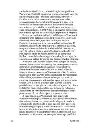 a missão de viabilizar a comercialização dos produtos
      Yawanawá. Em 2008, após uma grande discussão interna,
      cinco comunidades - Mutum, Escondido, Tibúrcio, 7
      Estrelas e Matrixã - passaram a ser representadas
      pela Associação Sociocultural Yawanawá, a qual tem
      o objetivo de fortalecer a cultura Yawanawá e buscar
      mecanismos para vialibizar social e economicamente
      suas comunidades. A OAEYRG e a Coopyawa passaram a
      representar apenas as aldeias Nova Esperança e Amparo.
          Durante a conferência Rio-92, as lideranças Yawanawá
      iniciaram uma parceria com a empresa norte-americana
      de cosméticos Aveda, que se mantém por 20 anos.
      Estabeleceram o plantio de urucum (Bixa orellana) em 16
      hectares, consorciado com pupunha, castanha, guaraná,
      mogno e outras espécies de madeira de lei. Do urucum,
      a Aveda extrai o corante vermelho bixina, utilizado em
      sua popular linha de batom, sombra e pó compacto
      Uruku, comercializada com grande aceitação em lojas de
      cosméticos e salões de beleza nos Estados Unidos e Europa.
          A parceria com a Aveda possibilitou a compra de barcos,
      motores, ferramentas e uma máquina para o processamento
      do urucum, melhorando a qualidade, com o objetivo
      de também fornecer para indústrias no Brasil. Além do
      fornecimento de urucum, os Yawanawá também firmaram
      um contrato com a Aveda para a valorização de sua imagem
      e identidade, quando usadas para divulgar produtos da
      empresa, e um contrato adicional de apoio aos seus projetos
      sociais. Com o tempo, a relação com a Aveda também
      possibilitou a construção de postos de saúde, casa de cultura,
      instalações para energia solar e um sistema de radiofonia.
      Atualmente, os Yawanawá estão sendo beneficiados mais
      pelo contrato do uso de imagem e projetos sociais.
          A experiência dos Yawanawá com o mercado
      ocasionou um impacto direto na vida social e econômica
      das aldeias. Houve um processo de adaptação, onde a
      comunidade acostumada a lidar apenas com questões
      internas e regidas por uma estrutura social tradicional,
      teve que adquirir novos conhecimentos, adaptar-se a
      novos conceitos, e assumir responsabilidades além das
      fronteiras da TI, como, por exemplo, a entrega periódica


126                                                       FUNDO VALE
 