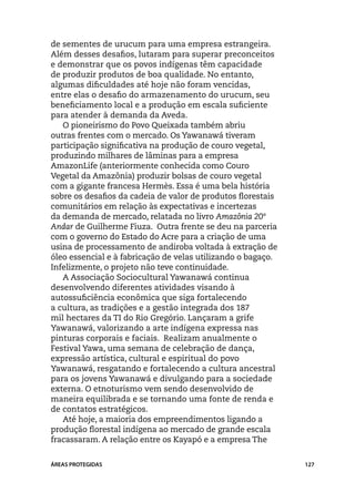 de sementes de urucum para uma empresa estrangeira.
Além desses desafios, lutaram para superar preconceitos
e demonstrar que os povos indígenas têm capacidade
de produzir produtos de boa qualidade. No entanto,
algumas dificuldades até hoje não foram vencidas,
entre elas o desafio do armazenamento do urucum, seu
beneficiamento local e a produção em escala suficiente
para atender à demanda da Aveda.
   O pioneirismo do Povo Queixada também abriu
outras frentes com o mercado. Os Yawanawá tiveram
participação significativa na produção de couro vegetal,
produzindo milhares de lâminas para a empresa
AmazonLife (anteriormente conhecida como Couro
Vegetal da Amazônia) produzir bolsas de couro vegetal
com a gigante francesa Hermès. Essa é uma bela história
sobre os desafios da cadeia de valor de produtos florestais
comunitários em relação às expectativas e incertezas
da demanda de mercado, relatada no livro Amazônia 20º
Andar de Guilherme Fiuza. Outra frente se deu na parceria
com o governo do Estado do Acre para a criação de uma
usina de processamento de andiroba voltada à extração de
óleo essencial e à fabricação de velas utilizando o bagaço.
Infelizmente, o projeto não teve continuidade.
   A Associação Sociocultural Yawanawá continua
desenvolvendo diferentes atividades visando à
autossuficiência econômica que siga fortalecendo
a cultura, as tradições e a gestão integrada dos 187
mil hectares da TI do Rio Gregório. Lançaram a grife
Yawanawá, valorizando a arte indígena expressa nas
pinturas corporais e faciais. Realizam anualmente o
Festival Yawa, uma semana de celebração de dança,
expressão artística, cultural e espiritual do povo
Yawanawá, resgatando e fortalecendo a cultura ancestral
para os jovens Yawanawá e divulgando para a sociedade
externa. O etnoturismo vem sendo desenvolvido de
maneira equilibrada e se tornando uma fonte de renda e
de contatos estratégicos.
   Até hoje, a maioria dos empreendimentos ligando a
produção florestal indígena ao mercado de grande escala
fracassaram. A relação entre os Kayapó e a empresa The


ÁREAS PROTEGIDAS                                              127
 