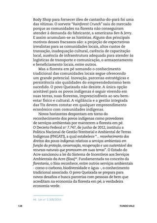Body Shop para fornecer óleo de castanha-do-pará foi uma
      das vítimas. O sorvete “Rainforest Crunch” saiu do mercado
      porque as comunidades na floresta não conseguiram
      atender à demanda do fabricante, a americana Ben & Jerry.
      E assim acumulam-se as histórias. Alguns dos principais
      motivos desses fracassos são: a projeção de expectativas
      irrealistas para as comunidades locais, altos custos de
      transação, inadequação cultural, carência de capacitação
      local, ausência de infraestrutura adequada para atender às
      logísticas de transporte e comunicação, o armazenamento
      e beneficiamento locais, entre outros.
          Mas a floresta em pé somando o conhecimento
      tradicional das comunidades locais segue oferecendo
      um grande potencial. Inovação, parcerias estratégicas e
      persistência são qualidades do empreendedorismo bem
      sucedido. O povo Queixada não desiste. A única opção
      aceitável para os povos indígenas é seguir vivendo em
      suas terras, suas florestas, imprescindíveis ao seu bem-
      estar físico e cultural. A vigilância e a gestão integrada
      das TIs devem constar em qualquer empreendimento
      econômico com comunidades indígenas.
          Novos horizontes despontam em torno do
      reconhecimento dos povos indígenas como provedores
      de serviços ambientais por manterem a floresta em pé.
      O Decreto Federal no 7.747, de junho de 2012, instituiu a
      Política Nacional de Gestão Territorial e Ambiental de Terras
      Indígenas (PNGATI), a qual estabelece “... reconhecimento dos
      direitos dos povos indígenas relativos a serviços ambientais em
      função da proteção, conservação, recuperação e uso sustentável dos
      recursos naturais que promovem em suas terras”. O Estado do
      Acre sancionou a lei do Sistema de Incentivos aos Serviços
      Ambientais do Acre (Sisa)44. Fundamentada no conceito da
      florestania, o Sisa reconhece, entre outros serviços ambientais
      - como o carbono, biodiversidade e água -, o conhecimento
      tradicional associado. O povo Queixada se prepara para
      novos desafios e busca parcerias com pessoas de bem que
      acreditam na economia da floresta em pé, a verdadeira
      economia verde.


      44.	 Lei no 2.308/2010.

128                                                           FUNDO VALE
 