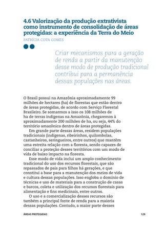 4.6 Valorização da produção extrativista
como instrumento de consolidação de áreas
protegidas: a experiência da Terra do Meio
Patrícia Cota Gomes



                   Criar mecanismos para a geração
                   de renda a partir da manutenção
                   desse modo de produção tradicional
                   contribui para a permanência
                   dessas populações nas áreas.

O Brasil possui na Amazônia aproximadamente 99
milhões de hectares (ha) de florestas que estão dentro
de áreas protegidas, de acordo com Serviço Florestal
Brasileiro. Se somarmos a isso os 108 milhões de
ha de terras indígenas na Amazônia, chegaremos à
aproximadamente 200 milhões de ha, ou seja, 44% do
território amazônico dentro de áreas protegidas.
   Em grande parte dessas áreas, residem populações
tradicionais (indígenas, ribeirinhos, quilombolas,
castanheiros, seringueiros, entre outros) que mantêm
uma estreita relação com a floresta, sendo capazes de
conciliar a proteção desses territórios com um modo de
vida de baixo impacto na floresta.
   Esse modo de vida inclui um amplo conhecimento
tradicional do uso dos recursos florestais, que são
repassados de pais para filhos há gerações, e que
constitui a base para a manutenção dos meios de vida
e cultura dessas populações. Isso engloba o domínio de
técnicas e uso de materiais para a construção de casas
e barcos, coleta e utilização dos recursos florestais para
alimentação e fins medicinais, entre outros.
   O uso e a comercialização desses recursos são
também a principal fonte de renda para a maioria
dessas populações. Contudo, a maior parte desses

ÁREAS PROTEGIDAS                                             129
 