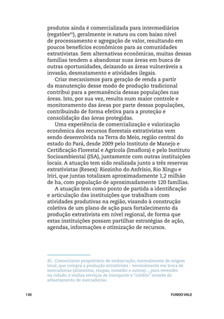 produtos ainda é comercializada para intermediários
      (regatões45), geralmente in natura ou com baixo nível
      de processamento e agregação de valor, resultando em
      poucos benefícios econômicos para as comunidades
      extrativistas. Sem alternativas econômicas, muitas dessas
      famílias tendem a abandonar suas áreas em busca de
      outras oportunidades, deixando as áreas vulneráveis a
      invasão, desmatamento e atividades ilegais.
          Criar mecanismos para geração de renda a partir
      da manutenção desse modo de produção tradicional
      contribui para a permanência dessas populações nas
      áreas. Isto, por sua vez, resulta num maior controle e
      monitoramento das áreas por parte dessas populações,
      contribuindo de forma efetiva para a proteção e
      consolidação das áreas protegidas.
          Uma experiência de comercialização e valorização
      econômica dos recursos florestais extrativistas vem
      sendo desenvolvida na Terra do Meio, região central do
      estado do Pará, desde 2009 pelo Instituto de Manejo e
      Certificação Florestal e Agrícola (Imaflora) e pelo Instituto
      Socioambiental (ISA), juntamente com outras instituições
      locais. A atuação tem sido realizada junto a três reservas
      extrativistas (Resex): Riozinho do Anfrísio, Rio Xingu e
      Iriri, que juntas totalizam aproximadamente 1,2 milhão
      de ha, com população de aproximadamente 120 famílias.
          A atuação tem como ponto de partida a identificação
      e articulação das instituições que trabalham com
      atividades produtivas na região, visando à construção
      coletiva de um plano de ação para fortalecimento da
      produção extrativista em nível regional, de forma que
      estas instituições possam partilhar estratégias de ação,
      agendas, informações e otimização de recursos.




      45.	 Comerciante proprietário de embarcação, normalmente de origem
      local, que compra a produção extrativista - normalmente em troca de
      mercadorias (alimentos, roupas, remédio e outros) -, para revender
      na cidade, e realiza serviços de transporte e “crédito” através do
      adiantamento de mercadorias.


130                                                               FUNDO VALE
 