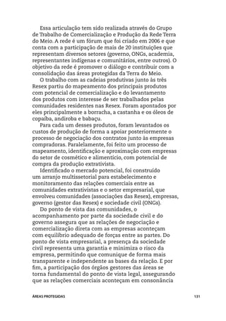 Essa articulação tem sido realizada através do Grupo
de Trabalho de Comercialização e Produção da Rede Terra
do Meio. A rede é um fórum que foi criado em 2006 e que
conta com a participação de mais de 20 instituições que
representam diversos setores (governo, ONGs, academia,
representantes indígenas e comunitários, entre outros). O
objetivo da rede é promover o diálogo e contribuir com a
consolidação das áreas protegidas da Terra do Meio.
   O trabalho com as cadeias produtivas junto às três
Resex partiu do mapeamento dos principais produtos
com potencial de comercialização e do levantamento
dos produtos com interesse de ser trabalhados pelas
comunidades residentes nas Resex. Foram apontados por
eles principalmente a borracha, a castanha e os óleos de
copaíba, andiroba e babaçu.
   Para cada um desses produtos, foram levantados os
custos de produção de forma a apoiar posteriormente o
processo de negociação dos contratos junto às empresas
compradoras. Paralelamente, foi feito um processo de
mapeamento, identificação e aproximação com empresas
do setor de cosmético e alimentício, com potencial de
compra da produção extrativista.
   Identificado o mercado potencial, foi construído
um arranjo multissetorial para estabelecimento e
monitoramento das relações comerciais entre as
comunidades extrativistas e o setor empresarial, que
envolveu comunidades (associações das Resex), empresas,
governo (gestor das Resex) e sociedade civil (ONGs).
   Do ponto de vista das comunidades, o
acompanhamento por parte da sociedade civil e do
governo assegura que as relações de negociação e
comercialização direta com as empresas aconteçam
com equilíbrio adequado de forças entre as partes. Do
ponto de vista empresarial, a presença da sociedade
civil representa uma garantia e minimiza o risco da
empresa, permitindo que comunique de forma mais
transparente e independente as bases da relação. E por
fim, a participação dos órgãos gestores das áreas se
torna fundamental do ponto de vista legal, assegurando
que as relações comerciais aconteçam em consonância


ÁREAS PROTEGIDAS                                            131
 
