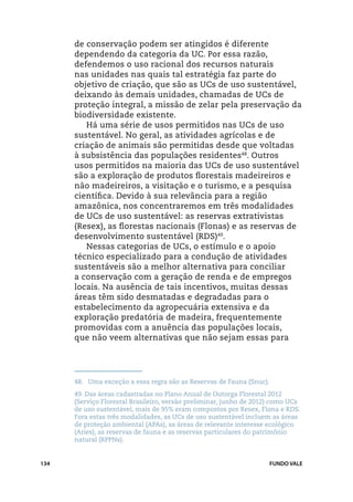 de conservação podem ser atingidos é diferente
      dependendo da categoria da UC. Por essa razão,
      defendemos o uso racional dos recursos naturais
      nas unidades nas quais tal estratégia faz parte do
      objetivo de criação, que são as UCs de uso sustentável,
      deixando às demais unidades, chamadas de UCs de
      proteção integral, a missão de zelar pela preservação da
      biodiversidade existente.
         Há uma série de usos permitidos nas UCs de uso
      sustentável. No geral, as atividades agrícolas e de
      criação de animais são permitidas desde que voltadas
      à subsistência das populações residentes48. Outros
      usos permitidos na maioria das UCs de uso sustentável
      são a exploração de produtos florestais madeireiros e
      não madeireiros, a visitação e o turismo, e a pesquisa
      científica. Devido à sua relevância para a região
      amazônica, nos concentraremos em três modalidades
      de UCs de uso sustentável: as reservas extrativistas
      (Resex), as florestas nacionais (Flonas) e as reservas de
      desenvolvimento sustentável (RDS)49.
         Nessas categorias de UCs, o estímulo e o apoio
      técnico especializado para a condução de atividades
      sustentáveis são a melhor alternativa para conciliar
      a conservação com a geração de renda e de empregos
      locais. Na ausência de tais incentivos, muitas dessas
      áreas têm sido desmatadas e degradadas para o
      estabelecimento da agropecuária extensiva e da
      exploração predatória de madeira, frequentemente
      promovidas com a anuência das populações locais,
      que não veem alternativas que não sejam essas para




      48.	 Uma exceção a essa regra são as Reservas de Fauna (Snuc).
      49.	Das áreas cadastradas no Plano Anual de Outorga Florestal 2012
      (Serviço Florestal Brasileiro, versão preliminar, junho de 2012) como UCs
      de uso sustentável, mais de 95% eram compostos por Resex, Flona e RDS.
      Fora estas três modalidades, as UCs de uso sustentável incluem as áreas
      de proteção ambiental (APAs), as áreas de relevante interesse ecológico
      (Aries), as reservas de fauna e as reservas particulares do patrimônio
      natural (RPPNs).


134                                                                    FUNDO VALE
 