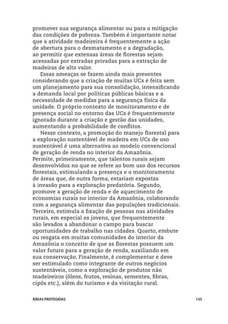 promover sua segurança alimentar ou para a mitigação
das condições de pobreza. Também é importante notar
que a atividade madeireira é frequentemente a ação
de abertura para o desmatamento e a degradação,
ao permitir que extensas áreas de florestas sejam
acessadas por estradas privadas para a extração de
madeiras de alto valor.
   Essas ameaças se fazem ainda mais presentes
considerando que a criação de muitas UCs é feita sem
um planejamento para sua consolidação, intensificando
a demanda local por políticas públicas básicas e a
necessidade de medidas para a segurança física da
unidade. O próprio contexto de monitoramento e de
presença social no entorno das UCs é frequentemente
ignorado durante a criação e gestão das unidades,
aumentando a probabilidade de conflitos.
   Nesse contexto, a promoção do manejo florestal para
a exploração sustentável de madeira em UCs de uso
sustentável é uma alternativa ao modelo convencional
de geração de renda no interior da Amazônia.
Permite, primeiramente, que talentos rurais sejam
desenvolvidos no que se refere ao bom uso dos recursos
florestais, estimulando a presença e o monitoramento
de áreas que, de outra forma, estariam expostas
à invasão para a exploração predatória. Segundo,
promove a geração de renda e de aquecimento de
economias rurais no interior da Amazônia, colaborando
com a segurança alimentar das populações tradicionais.
Terceiro, estimula a fixação de pessoas nas atividades
rurais, em especial os jovens, que frequentemente
são levados a abandonar o campo para buscar
oportunidades de trabalho nas cidades. Quarto, embute
ou resgata em muitas comunidades do interior da
Amazônia o conceito de que as florestas possuem um
valor futuro para a geração de renda, auxiliando em
sua conservação. Finalmente, é complementar e deve
ser estimulado como integrante de outros negócios
sustentáveis, como a exploração de produtos não
madeireiros (óleos, frutos, resinas, sementes, fibras,
cipós etc.), além do turismo e da visitação rural.


ÁREAS PROTEGIDAS                                         135
 