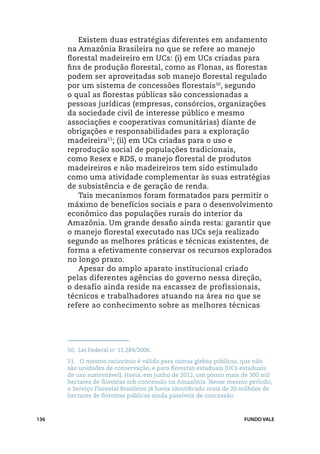 Existem duas estratégias diferentes em andamento
      na Amazônia Brasileira no que se refere ao manejo
      florestal madeireiro em UCs: (i) em UCs criadas para
      fins de produção florestal, como as Flonas, as florestas
      podem ser aproveitadas sob manejo florestal regulado
      por um sistema de concessões florestais50, segundo
      o qual as florestas públicas são concessionadas a
      pessoas jurídicas (empresas, consórcios, organizações
      da sociedade civil de interesse público e mesmo
      associações e cooperativas comunitárias) diante de
      obrigações e responsabilidades para a exploração
      madeireira51; (ii) em UCs criadas para o uso e
      reprodução social de populações tradicionais,
      como Resex e RDS, o manejo florestal de produtos
      madeireiros e não madeireiros tem sido estimulado
      como uma atividade complementar às suas estratégias
      de subsistência e de geração de renda.
         Tais mecanismos foram formatados para permitir o
      máximo de benefícios sociais e para o desenvolvimento
      econômico das populações rurais do interior da
      Amazônia. Um grande desafio ainda resta: garantir que
      o manejo florestal executado nas UCs seja realizado
      segundo as melhores práticas e técnicas existentes, de
      forma a efetivamente conservar os recursos explorados
      no longo prazo.
         Apesar do amplo aparato institucional criado
      pelas diferentes agências do governo nessa direção,
      o desafio ainda reside na escassez de profissionais,
      técnicos e trabalhadores atuando na área no que se
      refere ao conhecimento sobre as melhores técnicas




      50.	 Lei Federal no 11.284/2006.
      51.	 O mesmo raciocínio é válido para outras glebas públicas, que não
      são unidades de conservação, e para florestas estaduais (UCs estaduais
      de uso sustentável). Havia, em junho de 2012, um pouco mais de 300 mil
      hectares de florestas sob concessão na Amazônia. Nesse mesmo período,
      o Serviço Florestal Brasileiro já havia identificado mais de 20 milhões de
      hectares de florestas públicas ainda passíveis de concessão.



136                                                                  FUNDO VALE
 