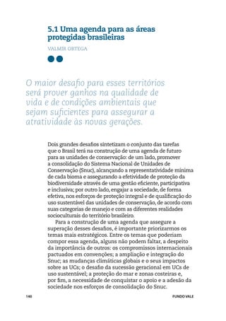 5.1 Uma agenda para as áreas
      protegidas brasileiras
      Valmir Ortega




O maior desafio para esses territórios
será prover ganhos na qualidade de
vida e de condições ambientais que
sejam suficientes para assegurar a
atratividade às novas gerações.

      Dois grandes desafios sintetizam o conjunto das tarefas
      que o Brasil terá na construção de uma agenda de futuro
      para as unidades de conservação: de um lado, promover
      a consolidação do Sistema Nacional de Unidades de
      Conservação (Snuc), alcançando a representatividade mínima
      de cada bioma e assegurando a efetividade de proteção da
      biodiversidade através de uma gestão eficiente, participativa
      e inclusiva; por outro lado, engajar a sociedade, de forma
      efetiva, nos esforços de proteção integral e de qualificação do
      uso sustentável das unidades de conservação, de acordo com
      suas categorias de manejo e com as diferentes realidades
      socioculturais do território brasileiro.
          Para a construção de uma agenda que assegure a
      superação desses desafios, é importante priorizarmos os
      temas mais estratégicos. Entre os temas que poderiam
      compor essa agenda, alguns não podem faltar, a despeito
      da importância de outros: os compromissos internacionais
      pactuados em convenções; a ampliação e integração do
      Snuc; as mudanças climáticas globais e o seus impactos
      sobre as UCs; o desafio da sucessão geracional em UCs de
      uso sustentável; a proteção do mar e zonas costeiras e,
      por fim, a necessidade de conquistar o apoio e a adesão da
      sociedade nos esforços de consolidação do Snuc.
140                                                        FUNDO VALE
 