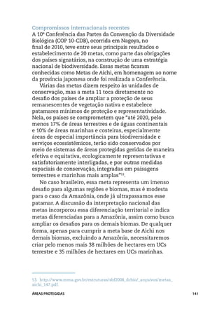 Compromissos internacionais recentes
A 10ª Conferência das Partes da Convenção da Diversidade
Biológica (COP 10-CDB), ocorrida em Nagoya, no
final de 2010, teve entre seus principais resultados o
estabelecimento de 20 metas, como parte das obrigações
dos países signatários, na construção de uma estratégia
nacional de biodiversidade. Essas metas ficaram
conhecidas como Metas de Aichi, em homenagem ao nome
da província japonesa onde foi realizada a Conferência.
   Várias das metas dizem respeito às unidades de
conservação, mas a meta 11 toca diretamente no
desafio dos países de ampliar a proteção de seus
remanescentes de vegetação nativa e estabelece
patamares mínimos de proteção e representatividade.
Nela, os países se comprometem que “até 2020, pelo
menos 17% de áreas terrestres e de águas continentais
e 10% de áreas marinhas e costeiras, especialmente
áreas de especial importância para biodiversidade e
serviços ecossistêmicos, terão sido conservados por
meio de sistemas de áreas protegidas geridas de maneira
efetiva e equitativa, ecologicamente representativas e
satisfatoriamente interligadas, e por outras medidas
espaciais de conservação, integradas em paisagens
terrestres e marinhas mais amplas”53.
   No caso brasileiro, essa meta representa um imenso
desafio para algumas regiões e biomas, mas é modesta
para o caso da Amazônia, onde já ultrapassamos esse
patamar. A discussão da interpretação nacional das
metas incorporou essa diferenciação territorial e indica
metas diferenciadas para a Amazônia, assim como busca
ampliar os desafios para os demais biomas. De qualquer
forma, apenas para cumprir a meta base de Aichi nos
demais biomas, excluindo a Amazônia, necessitaremos
criar pelo menos mais 38 milhões de hectares em UCs
terrestre e 35 milhões de hectares em UCs marinhas.




53.	 http://www.mma.gov.br/estruturas/sbf2008_dcbio/_arquivos/metas_
aichi_147.pdf.

ÁREAS PROTEGIDAS                                                       141
 