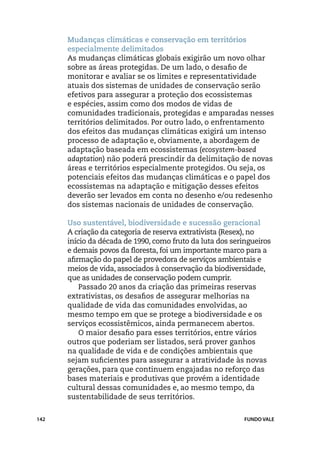 Mudanças climáticas e conservação em territórios
      especialmente delimitados
      As mudanças climáticas globais exigirão um novo olhar
      sobre as áreas protegidas. De um lado, o desafio de
      monitorar e avaliar se os limites e representatividade
      atuais dos sistemas de unidades de conservação serão
      efetivos para assegurar a proteção dos ecossistemas
      e espécies, assim como dos modos de vidas de
      comunidades tradicionais, protegidas e amparadas nesses
      territórios delimitados. Por outro lado, o enfrentamento
      dos efeitos das mudanças climáticas exigirá um intenso
      processo de adaptação e, obviamente, a abordagem de
      adaptação baseada em ecossistemas (ecosystem-based
      adaptation) não poderá prescindir da delimitação de novas
      áreas e territórios especialmente protegidos. Ou seja, os
      potenciais efeitos das mudanças climáticas e o papel dos
      ecossistemas na adaptação e mitigação desses efeitos
      deverão ser levados em conta no desenho e/ou redesenho
      dos sistemas nacionais de unidades de conservação.

      Uso sustentável, biodiversidade e sucessão geracional
      A criação da categoria de reserva extrativista (Resex), no
      início da década de 1990, como fruto da luta dos seringueiros
      e demais povos da floresta, foi um importante marco para a
      afirmação do papel de provedora de serviços ambientais e
      meios de vida, associados à conservação da biodiversidade,
      que as unidades de conservação podem cumprir.
          Passado 20 anos da criação das primeiras reservas
      extrativistas, os desafios de assegurar melhorias na
      qualidade de vida das comunidades envolvidas, ao
      mesmo tempo em que se protege a biodiversidade e os
      serviços ecossistêmicos, ainda permanecem abertos.
          O maior desafio para esses territórios, entre vários
      outros que poderiam ser listados, será prover ganhos
      na qualidade de vida e de condições ambientais que
      sejam suficientes para assegurar a atratividade às novas
      gerações, para que continuem engajadas no reforço das
      bases materiais e produtivas que provém a identidade
      cultural dessas comunidades e, ao mesmo tempo, da
      sustentabilidade de seus territórios.


142                                                        FUNDO VALE
 