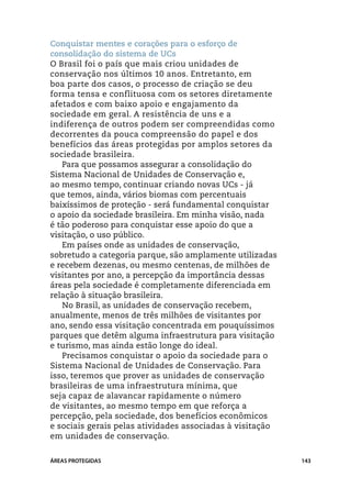 Conquistar mentes e corações para o esforço de
consolidação do sistema de UCs
O Brasil foi o país que mais criou unidades de
conservação nos últimos 10 anos. Entretanto, em
boa parte dos casos, o processo de criação se deu
forma tensa e conflituosa com os setores diretamente
afetados e com baixo apoio e engajamento da
sociedade em geral. A resistência de uns e a
indiferença de outros podem ser compreendidas como
decorrentes da pouca compreensão do papel e dos
benefícios das áreas protegidas por amplos setores da
sociedade brasileira.
   Para que possamos assegurar a consolidação do
Sistema Nacional de Unidades de Conservação e,
ao mesmo tempo, continuar criando novas UCs - já
que temos, ainda, vários biomas com percentuais
baixíssimos de proteção - será fundamental conquistar
o apoio da sociedade brasileira. Em minha visão, nada
é tão poderoso para conquistar esse apoio do que a
visitação, o uso público.
   Em países onde as unidades de conservação,
sobretudo a categoria parque, são amplamente utilizadas
e recebem dezenas, ou mesmo centenas, de milhões de
visitantes por ano, a percepção da importância dessas
áreas pela sociedade é completamente diferenciada em
relação à situação brasileira.
   No Brasil, as unidades de conservação recebem,
anualmente, menos de três milhões de visitantes por
ano, sendo essa visitação concentrada em pouquíssimos
parques que detêm alguma infraestrutura para visitação
e turismo, mas ainda estão longe do ideal.
   Precisamos conquistar o apoio da sociedade para o
Sistema Nacional de Unidades de Conservação. Para
isso, teremos que prover as unidades de conservação
brasileiras de uma infraestrutura mínima, que
seja capaz de alavancar rapidamente o número
de visitantes, ao mesmo tempo em que reforça a
percepção, pela sociedade, dos benefícios econômicos
e sociais gerais pelas atividades associadas à visitação
em unidades de conservação.


ÁREAS PROTEGIDAS                                           143
 