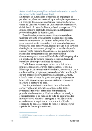 Áreas marinhas protegidas: o desafio de mudar a escala
      da conservação marinha no Brasil
      Em tempos de euforia com o potencial de exploração do
      petróleo no pré-sal, outro desafio que se impõe urgentemente
      é a proteção de ambientes costeiros e marinhos. Segundo
      dados do Cadastro Nacional de Unidades de Conservação54,
      do Ministério do Meio Ambiente, o Brasil tem apenas 1,57%
      de área marinha protegida, sendo que em categorias de
      proteção integral é de apenas 0,14%.
          Essa situação, por certo, somente será revertida se
      tivermos um forte envolvimento e apoio da sociedade,
      complementado com um intenso esforço científico para
      gerar conhecimento e subsidiar o refinamento das áreas
      prioritárias para conservação, seguido por um ciclo virtuoso
      de criação de novas áreas protegidas na escala adequada
      à conservação marinha. Essas áreas, se adequadamente
      planejadas e implementadas, podem contribuir
      diretamente para a sustentabilidade da atividade pesqueira
      e a ampliação do turismo marinho e costeiro, trazendo
      benefícios diretos para milhões de pessoas.
          Em linha com essa expectativa, uma iniciativa
      impulsionada por algumas organizações, tendo na
      liderança a Conservação Internacional, a Unesco, a UICN
      e o Fundo Vale, propõe ao governo brasileiro a aplicação
      de um processo de Planejamento Espacial Marinho,
      criando mecanismos de governança e planejamento
      integrado essenciais para o uso sustentável da zona
      marinha e costeira do país.
          Por fim, um sistema nacional de unidades de
      conservação que articule o conjunto das áreas
      protegidas federais, estaduais e municipais;
      proteja, efetivamente, a biodiversidade, os serviços
      ecossistêmicos e os modos de vida de comunidades
      moradoras ou vizinhas; assegure a resiliência dos
      ecossistemas e espécies; e cumpra a finalidade
      esperada de cada categoria de manejo, ainda é uma
      agenda de futuro para o Brasil.



      54.	CNUC/MMA - www.mma.gov.br/cadastro_uc - atualizada em
      12/06/2012.

144                                                           FUNDO VALE
 