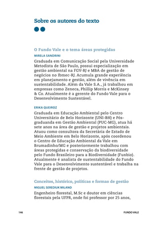 Sobre os autores do texto




      O Fundo Vale e o tema áreas protegidas
      Mirela Sandrini
      Graduada em Comunicação Social pela Universidade
      Metodista de São Paulo, possui especialização em
      gestão ambiental na FGV-RJ e MBA de gestão de
      negócios no Ibmec-RJ. Acumula grande experiência
      em planejamento e gestão, além de vivência em
      sustentabilidade. Além da Vale S.A., já trabalhou em
      empresas como Zeneca, Phillip Morris e McKinsey
      & Co. Atualmente é a gerente do Fundo Vale para o
      Desenvolvimento Sustentável.

      Erika Queiroz
      Graduada em Educação Ambiental pelo Centro
      Universitário de Belo Horizonte (UNI-BH) e Pós-
      graduanda em Gestão Ambiental (PUC-MG), atua há
      sete anos na área de gestão e projetos ambientais.
      Atuou como consultora da Secretária de Estado de
      Meio Ambiente em Belo Horizonte, após coordenou
      o Centro de Educação Ambiental da Vale em
      Brumadinho/MG e posteriormente trabalhou com
      áreas protegidas e conservação da biodiversidade
      pelo Fundo Brasileiro para a Biodiversidade (Funbio).
      Atualmente é analista de sustentabilidade do Fundo
      Vale para o Desenvolvimento sustentável e trabalha na
      frente de gestão de projetos.


      Conceitos, histórico, políticas e formas de gestão
      Miguel Serediuk Milano
      Engenheiro florestal, M.Sc e doutor em ciências
      florestais pela UFPR, onde foi professor por 25 anos,


146                                                    FUNDO VALE
 