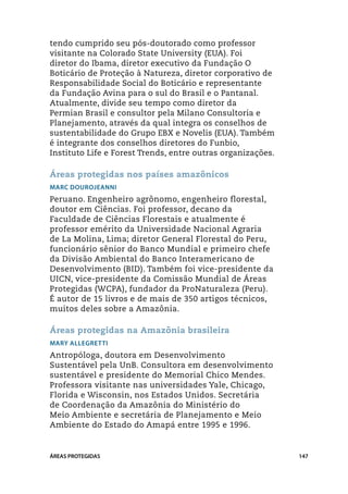tendo cumprido seu pós-doutorado como professor
visitante na Colorado State University (EUA). Foi
diretor do Ibama, diretor executivo da Fundação O
Boticário de Proteção à Natureza, diretor corporativo de
Responsabilidade Social do Boticário e representante
da Fundação Avina para o sul do Brasil e o Pantanal.
Atualmente, divide seu tempo como diretor da
Permian Brasil e consultor pela Milano Consultoria e
Planejamento, através da qual integra os conselhos de
sustentabilidade do Grupo EBX e Novelis (EUA). Também
é integrante dos conselhos diretores do Funbio,
Instituto Life e Forest Trends, entre outras organizações.

Áreas protegidas nos países amazônicos
Marc Dourojeanni
Peruano. Engenheiro agrônomo, engenheiro florestal,
doutor em Ciências. Foi professor, decano da
Faculdade de Ciências Florestais e atualmente é
professor emérito da Universidade Nacional Agraria
de La Molina, Lima; diretor General Florestal do Peru,
funcionário sênior do Banco Mundial e primeiro chefe
da Divisão Ambiental do Banco Interamericano de
Desenvolvimento (BID). Também foi vice-presidente da
UICN, vice-presidente da Comissão Mundial de Áreas
Protegidas (WCPA), fundador da ProNaturaleza (Peru).
É autor de 15 livros e de mais de 350 artigos técnicos,
muitos deles sobre a Amazônia.

Áreas protegidas na Amazônia brasileira
Mary Allegretti
Antropóloga, doutora em Desenvolvimento
Sustentável pela UnB. Consultora em desenvolvimento
sustentável e presidente do Memorial Chico Mendes.
Professora visitante nas universidades Yale, Chicago,
Florida e Wisconsin, nos Estados Unidos. Secretária
de Coordenação da Amazônia do Ministério do
Meio Ambiente e secretária de Planejamento e Meio
Ambiente do Estado do Amapá entre 1995 e 1996.


ÁREAS PROTEGIDAS                                             147
 