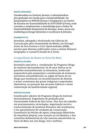 Renata Loew Weiss
Coordenadora no Instituto Semeia, é administradora
pós-graduada em Gestão para a Sustentabilidade. Foi
pesquisadora no INSEAD (França e Cingapura) e no Centro
de Estudos em Sustentabilidade da FGV-EAESP (GVces), onde
concebeu e implementou a metodologia para o Índice de
Sustentabilidade Empresarial da Bovespa. Antes, atuou em
marketing na Bunge Alimentos e na Johnson & Johnson.

Eduardo Petta
Jornalista, advogado e doutorando em Ciências da
Comunicação pela Universidade do Minho, em Portugal.
Autor do livro Ensinar é Criar Oportunidades (2008),
escreve para diversas publicações como a revista National
Geographic e o jornal O Estado de S. Paulo.

A experiência da Resex na Terra do Meio
André Villas-Bôas
Secretário executivo e coordenador do Programa Xingu
do Instituto Socioambiental, há 30 anos dedica-se às
questões socioambientais na Amazônia, tendo sido
responsável pela proposição e coordenação de inúmeras
iniciativas socioambientais na região da bacia do rio
Xingu que resultaram no reconhecimento de direitos
e maior autonomia dos povos indígenas e populações
ribeirinhas, na proteção dos recursos hídricos e maior
conservação da biodiversidade regional.

Marcelo Salazar
Coordenador adjunto do Programa Xingu do Instituto
Socioambiental. Engenheiro de produção pela
Universidade Federal de São Carlos. Tem foco de trabalho
em processamento, tecnologias, organização social e
comercialização de produtos florestais não madeireiros
e em planejamento de unidades de conservação.
Conselheiro do Núcleo de Apoio à População Ribeirinha
da Amazônia (Napra), com atuação no rio Madeira, e dos
conselhos deliberativos de três reservas extrativistas na
Terra do Meio nos rios Xingu, Iriri e Anfrísio.

ÁREAS PROTEGIDAS                                            149
 