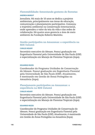 Florestabilidade: fomentando gestores de florestas
      Andrea Margit
      Jornalista. Há mais de 10 anos se dedica a projetos
      ambientais, principalmente nas áreas de educação,
      comunicação e planejamento participativo. Começou
      a trajetória ambiental na Conservação Internacional,
      onde aprendeu o valor da teia da vida e das redes de
      colaboração. Há quatro anos gerencia a área de meio
      ambiente da Fundação Roberto Marinho.


      Gestão participativa no Amazonas: a experiência na
      RDS Uatumã
      Carlos Koury
      Secretário executivo do Idesam. Possui graduação em
      Engenharia Florestal pela Universidade de São Paulo (USP)
      e especialização em Manejo de Florestas Tropicais (Inpa).


      Eduardo Rizzo
      Coordenador do Programa Unidades de Conservação
      do Idesam. Possui graduação em Engenharia Florestal
      pela Universidade de São Paulo (USP). Atualmente,
      é mestrando em Gestão de Áreas Protegidas na
      Amazônia (Inpa).

      Planejamento participativo no Amazonas: a
      experiência na RDS Uatumã
      Carlos Koury
      Secretário executivo do Idesam. Possui graduação em
      Engenharia Florestal pela Universidade de São Paulo (USP)
      e especialização em Manejo de Florestas Tropicais (Inpa).

      Eduardo Rizzo
      Coordenador do Programa Unidades de Conservação do
      Idesam. Possui graduação em Engenharia Florestal pela
      Universidade de São Paulo (USP). Atualmente, é mestrando
      em Gestão de Áreas Protegidas na Amazônia (Inpa).


150                                                   FUNDO VALE
 