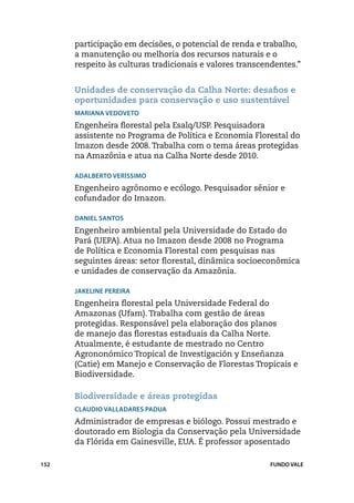 participação em decisões, o potencial de renda e trabalho,
      a manutenção ou melhoria dos recursos naturais e o
      respeito às culturas tradicionais e valores transcendentes.”


      Unidades de conservação da Calha Norte: desafios e
      oportunidades para conservação e uso sustentável
      Mariana Vedoveto
      Engenheira florestal pela Esalq/USP. Pesquisadora
      assistente no Programa de Política e Economia Florestal do
      Imazon desde 2008. Trabalha com o tema áreas protegidas
      na Amazônia e atua na Calha Norte desde 2010.

      Adalberto Veríssimo
      Engenheiro agrônomo e ecólogo. Pesquisador sênior e
      cofundador do Imazon.

      Daniel Santos
      Engenheiro ambiental pela Universidade do Estado do
      Pará (UEPA). Atua no Imazon desde 2008 no Programa
      de Política e Economia Florestal com pesquisas nas
      seguintes áreas: setor florestal, dinâmica socioeconômica
      e unidades de conservação da Amazônia.

      Jakeline Pereira
      Engenheira florestal pela Universidade Federal do
      Amazonas (Ufam). Trabalha com gestão de áreas
      protegidas. Responsável pela elaboração dos planos
      de manejo das florestas estaduais da Calha Norte.
      Atualmente, é estudante de mestrado no Centro
      Agrononómico Tropical de Investigación y Enseñanza
      (Catie) em Manejo e Conservação de Florestas Tropicais e
      Biodiversidade.

      Biodiversidade e áreas protegidas
      Claudio Valladares Padua
      Administrador de empresas e biólogo. Possui mestrado e
      doutorado em Biologia da Conservação pela Universidade
      da Flórida em Gainesville, EUA. É professor aposentado

152                                                      FUNDO VALE
 