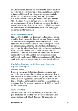 da Universidade de Brasília. Atualmente, exerce a função
de reitor da Escola Superior de Conservação Ambiental
e Sustentabilidade. É também pesquisador associado
sênior da Columbia University. Em 2003, junto com
sua esposa Suzana Pádua, foi considerado pela revista
Time Herói do Planeta por sua atuação na conservação
da biodiversidade. É sócio diretor da empresa Biofílica
Investimentos Ambientais SA. Publicou três livros e mais
de 40 trabalhos em revistas científicas e de divulgação
nacionais e internacionais.

Rafael Morais Chiaravalloti
Biólogo. Desde 2005 vem desenvolvendo projetos para a
conciliação da expansão da agricultura e da conservação
da biodiversidade, especialmente no Pantanal. Cursou
mestrado em Desenvolvimento Sustentável pela Escola
de Conservação Ambiental e Sustentabilidade (Escas) e
escreveu o livro Escolhas Sustentáveis, junto com Claudio
Padua, na tentativa de tornar o conhecimento mais
acessível. O livro foi publicado em todo Brasil e é usado
como referência bibliográfica para alguns concursos
públicos. É colaborar de ONGs nacionais como IPÊ e Ecoa e
think tanks internacionais como Volans e SustainAbility.

Unidades de conservação devem ser fontes de
riqueza para o país
Ana Luisa Da Riva
Diretora executiva do Instituto Semeia, empreendeu
na região amazônica criando o Instituto Ouro Verde e a
empresa Ouro Verde Amazônia. Foi gerente executiva do
Ibama e chefe regional da Sema-MT. Trabalhou na IFC-
Banco Mundial no tema instrumentos econômicos para
conservação e foi professora em curso de MBA no Brasil e
na África (Angola).

Renata Loew Weiss
Coordenadora no Instituto Semeia, é administradora
pós-graduada em Gestão para a Sustentabilidade. Foi
pesquisadora no INSEAD (França e Cingapura) e no


ÁREAS PROTEGIDAS                                            153
 