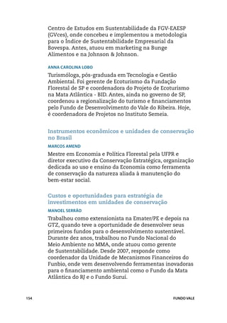 Centro de Estudos em Sustentabilidade da FGV-EAESP
      (GVces), onde concebeu e implementou a metodologia
      para o Índice de Sustentabilidade Empresarial da
      Bovespa. Antes, atuou em marketing na Bunge
      Alimentos e na Johnson & Johnson.

      Anna Carolina Lobo
      Turismóloga, pós-graduada em Tecnologia e Gestão
      Ambiental. Foi gerente de Ecoturismo da Fundação
      Florestal de SP e coordenadora do Projeto de Ecoturismo
      na Mata Atlântica - BID. Antes, ainda no governo de SP,
      coordenou a regionalização do turismo e financiamentos
      pelo Fundo de Desenvolvimento do Vale do Ribeira. Hoje,
      é coordenadora de Projetos no Instituto Semeia.


      Instrumentos econômicos e unidades de conservação
      no Brasil
      Marcos Amend
      Mestre em Economia e Política Florestal pela UFPR e
      diretor executivo da Conservação Estratégica, organização
      dedicada ao uso e ensino da Economia como ferramenta
      de conservação da natureza aliada à manutenção do
      bem-estar social.


      Custos e oportunidades para estratégia de
      investimentos em unidades de conservação
      Manoel Serrão
      Trabalhou como extensionista na Emater/PE e depois na
      GTZ, quando teve a oportunidade de desenvolver seus
      primeiros fundos para o desenvolvimento sustentável.
      Durante dez anos, trabalhou no Fundo Nacional do
      Meio Ambiente no MMA, onde atuou como gerente
      de Sustentabilidade. Desde 2007, responde como
      coordenador da Unidade de Mecanismos Financeiros do
      Funbio, onde vem desenvolvendo ferramentas inovadoras
      para o financiamento ambiental como o Fundo da Mata
      Atlântica do RJ e o Fundo Suruí.



154                                                    FUNDO VALE
 