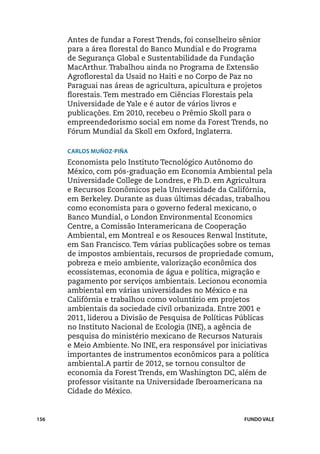 Antes de fundar a Forest Trends, foi conselheiro sênior
      para a área florestal do Banco Mundial e do Programa
      de Segurança Global e Sustentabilidade da Fundação
      MacArthur. Trabalhou ainda no Programa de Extensão
      Agroflorestal da Usaid no Haiti e no Corpo de Paz no
      Paraguai nas áreas de agricultura, apicultura e projetos
      florestais. Tem mestrado em Ciências Florestais pela
      Universidade de Yale e é autor de vários livros e
      publicações. Em 2010, recebeu o Prêmio Skoll para o
      empreendedorismo social em nome da Forest Trends, no
      Fórum Mundial da Skoll em Oxford, Inglaterra.

      Carlos Muñoz-Piña
      Economista pelo Instituto Tecnológico Autônomo do
      México, com pós-graduação em Economia Ambiental pela
      Universidade College de Londres, e Ph.D. em Agricultura
      e Recursos Econômicos pela Universidade da Califórnia,
      em Berkeley. Durante as duas últimas décadas, trabalhou
      como economista para o governo federal mexicano, o
      Banco Mundial, o London Environmental Economics
      Centre, a Comissão Interamericana de Cooperação
      Ambiental, em Montreal e os Resouces Renwal Institute,
      em San Francisco. Tem várias publicações sobre os temas
      de impostos ambientais, recursos de propriedade comum,
      pobreza e meio ambiente, valorização econômica dos
      ecossistemas, economia de água e política, migração e
      pagamento por serviços ambientais. Lecionou economia
      ambiental em várias universidades no México e na
      Califórnia e trabalhou como voluntário em projetos
      ambientais da sociedade civil orbanizada. Entre 2001 e
      2011, liderou a Divisão de Pesquisa de Políticas Públicas
      no Instituto Nacional de Ecologia (INE), a agência de
      pesquisa do ministério mexicano de Recursos Naturais
      e Meio Ambiente. No INE, era responsável por iniciativas
      importantes de instrumentos econômicos para a política
      ambiental.A partir de 2012, se tornou consultor de
      economia da Forest Trends, em Washington DC, além de
      professor visitante na Universidade Iberoamericana na
      Cidade do México.


156                                                    FUNDO VALE
 