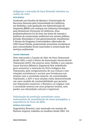 Indígenas e mercado de base florestal: desafios na
cadeia de valor
Beto Borges
Graduado em Estudos de Manejo e Conservação de
Recursos Naturais pela Universidade da Califórnia,
em Berkeley, e pós-graduado em Administração de
Empresas (MBA) com enfoque em Liderança Estratégica
pela Dominican University of California. Atua
profissionalmente há 26 anos nas áreas de manejo e
políticas de conservação ambiental nos setores público,
privado, filantrópico e não governamental. Atualmente,
é diretor do Programa Comunidades e Mercados da
ONG Forest Trends, promovendo incentivos econômicos
para comunidades locais associados à conservação dos
serviços ambientais.

Tashka Yawanawá
Vem exercendo a função de líder do Povo Yawanawá
desde 2001 e está à frente da Associação Sociocultural
Yawanawá (ASY). Em poucos anos, Tashka e sua esposa
Laura Soriano (Mixteca-Zapoteca) têm trabalhado
para aumentar a extensão da Terra Indígena dos
Yawanawá, pelo revigoramento de sua cultura e por
relações econômicas e sociais que fortaleçam sua
relação com a sociedade externa. As comunidades
Yawanawá, a ASY e seus aliados estão desenvolvendo
um novo modelo de sustentabilidade que permita
aos Yawanawá conservar a floresta e se engajar com
a sociedade externa em seus próprios termos, sem
perder sua identidade cultural e espiritual.


Valorização da produção extrativista como
instrumento de consolidação de áreas protegidas: a
experiência da Terra do Meio
Patrícia Cota Gomes
Engenheira florestal, com mestrado em manejo de
floresta tropical, trabalha no Imaflora desde 2001. Foi



ÁREAS PROTEGIDAS                                          157
 