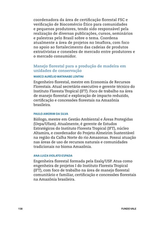 coordenadora da área de certificação florestal FSC e
      verificação de Biocomércio Ético para comunidades
      e pequenos produtores, tendo sido responsável pela
      realização de diversas publicações, cursos, seminários
      e palestras pelo Brasil sobre o tema. Coordena
      atualmente a área de projetos no Imaflora, com foco
      no apoio ao fortalecimento das cadeias de produtos
      extrativistas e conexões de mercado entre produtores e
      o mercado consumidor.

      Manejo florestal para a produção de madeira em
      unidades de conservação
      Marco Aurélio Watanabe Lentini
      Engenheiro florestal, mestre em Economia de Recursos
      Florestais. Atual secretário executivo e gerente técnico do
      Instituto Floresta Tropical (IFT). Foco de trabalho na área
      de manejo florestal e exploração de impacto reduzido,
      certificação e concessões florestais na Amazônia
      brasileira.

      Paulo Amorim da Silva
      Biólogo, mestre em Gestão Ambiental e Áreas Protegidas
      (Uepa/Ufam). Atualmente, é gerente de Estudos
      Estratégicos do Instituto Floresta Tropical (IFT), núcleo
      Altamira, e coordenador do Projeto Almeirim Sustentável
      na região da Calha Norte do rio Amazonas. Possui atuação
      nas áreas de uso de recursos naturais e comunidades
      tradicionais no bioma Amazônia.

      Ana Luiza Violato Espada
      Engenheira florestal formada pela Esalq/USP. Atua como
      engenheira de projetos I do Instituto Floresta Tropical
      (IFT), com foco de trabalho na área de manejo florestal
      comunitário e familiar, certificação e concessões florestais
      na Amazônia brasileira.




158                                                      FUNDO VALE
 