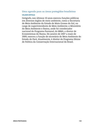 Uma agenda para as áreas protegidas brasileiras
          Valmir Ortega
          Geógrafo, nos últimos 10 anos exerceu funções públicas
          em diversos órgãos de meio ambiente, como a Secretaria
          de Meio Ambiente do Estado de Mato Grosso do Sul, no
          cargo de superintendente de Meio Ambiente; o Ministério
          do Meio Ambiente e Ibama, onde foi coordenador
          nacional do Programa Pantanal, do MMA, e diretor de
          Ecossistemas do Ibama. De janeiro de 2007 a maio de
          2009, exerceu a função de secretário de Meio Ambiente do
          Estado do Pará. Atualmente, é diretor do Programa Sênior
          de Política da Conservação Internacional do Brasil.




ÁREAS PROTEGIDAS                                                159
 