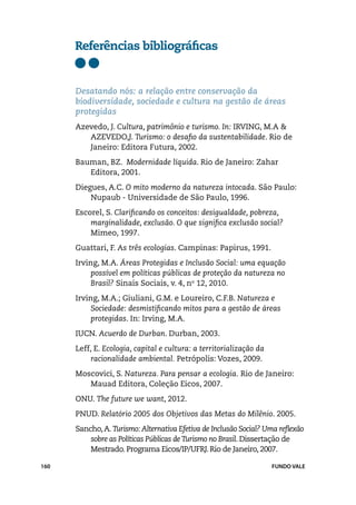 Referências bibliográficas


      Desatando nós: a relação entre conservação da
      biodiversidade, sociedade e cultura na gestão de áreas
      protegidas
      Azevedo, J. Cultura, patrimônio e turismo. In: Irving, M.A &
         Azevedo,J. Turismo: o desafio da sustentabilidade. Rio de
         Janeiro: Editora Futura, 2002.
      Bauman, BZ. Modernidade líquida. Rio de Janeiro: Zahar
         Editora, 2001.
      Diegues, A.C. O mito moderno da natureza intocada. São Paulo:
          Nupaub - Universidade de São Paulo, 1996.
      Escorel, S. Clarificando os conceitos: desigualdade, pobreza,
          marginalidade, exclusão. O que significa exclusão social?
          Mimeo, 1997.
      Guattari, F. As três ecologias. Campinas: Papirus, 1991.
      Irving, M.A. Áreas Protegidas e Inclusão Social: uma equação
           possível em políticas públicas de proteção da natureza no
           Brasil? Sinais Sociais, v. 4, no 12, 2010.
      Irving, M.A.; Giuliani, G.M. e Loureiro, C.F.B. Natureza e
           Sociedade: desmistificando mitos para a gestão de áreas
           protegidas. In: Irving, M.A.
      IUCN. Acuerdo de Durban. Durban, 2003.
      Leff, E. Ecologia, capital e cultura: a territorialização da
           racionalidade ambiental. Petrópolis: Vozes, 2009.
      Moscovici, S. Natureza. Para pensar a ecologia. Rio de Janeiro:
         Mauad Editora, Coleção Eicos, 2007.
      ONU. The future we want, 2012.
      PNUD. Relatório 2005 dos Objetivos das Metas do Milênio. 2005.
      Sancho, A. Turismo: Alternativa Efetiva de Inclusão Social? Uma reflexão
          sobre as Políticas Públicas de Turismo no Brasil. Dissertação de
          Mestrado. Programa Eicos/IP/UFRJ. Rio de Janeiro, 2007.

160                                                                  FUNDO VALE
 