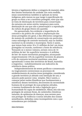 técnica e legalmente define a categoria de manejo), além
dos limites territoriais da unidade. Em certa medida,
essas características também se aplicam às terras
indígenas, pelo menos no que tange à especificação do
grupo ou etnia a ter o território protegido, visto que não
se trata de destinação de território para conservação
da natureza em senso estrito, tampouco para outra
destinação de uso que não a preservação e a reprodução
da cultura do grupo étnico em questão.
   Do apresentado, fica evidente a importância do
conceito e da prática de criação e implantação das
áreas protegidas em geral, e das diferentes categorias
de manejo de unidades de conservação em particular,
como estratégia de controle territorial, seja no âmbito
nacional ou de estados e municípios. Tanto é assim,
que temos hoje entre 18 e 21 milhões de km2 em áreas
protegidas no mundo, conforme a fonte de referência.
Tomando-se o menor número, seriam cerca de 14
milhões de km2 de superfície terrestre e 4 milhões
de km2 de mares territoriais protegidos, alcançando
respectivamente 13% da superfície terrestre do planeta
e 6% do conjunto territorial marítimo; uma área
aproximada à soma dos territórios de Brasil, Austrália
e Argentina – indubitavelmente um indicativo da
relevância dessa prática.
   Independentemente de serem pacíficos e consensuais
ou tragicamente contenciosos os processos de
estabelecimento de muitas áreas protegidas, considerado
o grande território já afetado com limitação de uso, o
assunto pode parecer coisa simples. Não é assim, a
começar pelas razões filosóficas que fundamentam a
existência desses territórios, decorrentes da necessidade
humana de se proteger de suas próprias atitudes,
o mesmo fundamento de toda a legislação que a
humanidade foi capaz de estabelecer. Afinal, leis não nos
protegem de animais ferais, de catástrofes climáticas
naturais, de epidemias de doenças, mas servem para
nos proteger da violência e outras atitudes dos nossos
semelhantes, definidas como incompatíveis com o que
entendemos por civilidade.


ÁREAS PROTEGIDAS                                             17
 