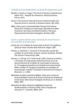 Unidades de conservação devem ser fontes de riqueza para o país
Blanke, J.; Chiesa, T. (orgs.). The Travel & Tourism Competitiveness
    Report 2011 - Beyond the Downturn. World Economic
    Forum, 2011.
Driml, S. The Economic Value Of Tourism To National Parks And
    Protected Areas In Australia: A technical report. CRC, 2010.
MMA. Pilares para a Sustentabilidade Financeira do Sistema
  Nacional de Unidades de Conservação. Ministério do Meio
  Ambiente. Secretaria de Biodiversidade e Florestas.
  Departamento de Áreas Protegidas. Brasília, 2009.


Custos e oportunidades para estratégia de investimentos
em unidades de conservação
Araújo, M. A. R. Unidades de Conservação no Brasil: da república à
    gestão de classe mundial. Belo Horizonte: Segrac, 2007.
Freitas, A., Diewald, C., Carneiro, P. Promovendo a gestão das
    unidades de conservação no Brasil: cenários de pessoal. Brasília:
    The Nature Conservancy, 2006.
Geluda, L. e Young, C.E.F. Financiando o Éden: Potencial econômico
    e limitações da compensação ambiental prevista na Lei do
    Sistema Nacional de Unidades de Conservação da Natureza.
    In: IV Congresso Brasileiro de Unidades de Conservação,
    2004, Curitiba. IV Congresso Brasileiro de Unidades de
    Conservação. Curitiba: Fundação O Boticário de Proteção à
    Natureza. v. 1, 2004.
Ministério do Meio Ambiente (MMA). Pilares para o Plano de
   Sustentabilidade Financeira do Sistema Nacional de Unidades de
   Conservação. Série Áreas Protegidas do Brasil, no 6. Brasília:
   MMA, 2007.
Ministério do Meio Ambiente (MMA)/Secretaria de
   Biodiversidade e Florestas (SBF). Áreas Protegidas da
   Amazônia. V. 1. Brasília: MMA, 2007.




ÁREAS PROTEGIDAS                                                        165
 