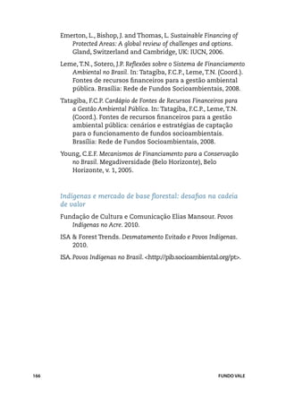 Emerton, L., Bishop, J. and Thomas, L. Sustainable Financing of
         Protected Areas: A global review of challenges and options.
         Gland, Switzerland and Cambridge, UK: IUCN, 2006.
      Leme, T.N., Sotero, J.P. Reflexões sobre o Sistema de Financiamento
         Ambiental no Brasil. In: Tatagiba, F.C.P., Leme, T.N. (Coord.).
         Fontes de recursos financeiros para a gestão ambiental
         pública. Brasília: Rede de Fundos Socioambientais, 2008.
      Tatagiba, F.C.P. Cardápio de Fontes de Recursos Financeiros para
          a Gestão Ambiental Pública. In: Tatagiba, F.C.P., Leme, T.N.
          (Coord.). Fontes de recursos financeiros para a gestão
          ambiental pública: cenários e estratégias de captação
          para o funcionamento de fundos socioambientais.
          Brasília: Rede de Fundos Socioambientais, 2008.
      Young, C.E.F. Mecanismos de Financiamento para a Conservação
         no Brasil. Megadiversidade (Belo Horizonte), Belo
         Horizonte, v. 1, 2005.



      Indígenas e mercado de base florestal: desafios na cadeia
      de valor
      Fundação de Cultura e Comunicação Elias Mansour. Povos
         Indígenas no Acre. 2010.
      ISA & Forest Trends. Desmatamento Evitado e Povos Indígenas.
          2010.
      ISA. Povos Indígenas no Brasil. <http://pib.socioambiental.org/pt>.




166                                                             FUNDO VALE
 
