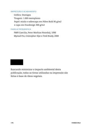 Impressão e acabamento
      Gráfica: Stamppa
      Tiragem: 1.000 exemplares
      Papel: miolo e sobrecapa em Pólen Bold 90 g/m2		
      e capa em Duodesign 300 g/m2

Família tipográfica
      PMN Caecilia, Peter Mathias Noordzij, 1990
      Myriad Pro, Cristopher Slye e Fred Brady, 2000




Buscando minimizar o impacto ambiental desta
publicação, todas as tintas utilizadas na impressão são
feitas à base de óleos vegetais.




170                                                       FUNDO VALE
 