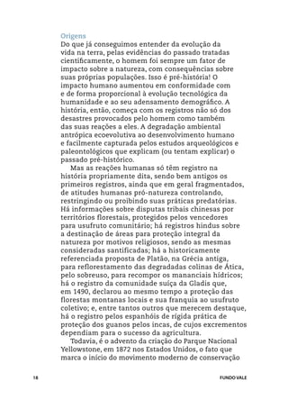 Origens
     Do que já conseguimos entender da evolução da
     vida na terra, pelas evidências do passado tratadas
     cientificamente, o homem foi sempre um fator de
     impacto sobre a natureza, com consequências sobre
     suas próprias populações. Isso é pré-história! O
     impacto humano aumentou em conformidade com
     e de forma proporcional à evolução tecnológica da
     humanidade e ao seu adensamento demográfico. A
     história, então, começa com os registros não só dos
     desastres provocados pelo homem como também
     das suas reações a eles. A degradação ambiental
     antrópica ecoevolutiva ao desenvolvimento humano
     e facilmente capturada pelos estudos arqueológicos e
     paleontológicos que explicam (ou tentam explicar) o
     passado pré-histórico.
        Mas as reações humanas só têm registro na
     história propriamente dita, sendo bem antigos os
     primeiros registros, ainda que em geral fragmentados,
     de atitudes humanas pró-natureza controlando,
     restringindo ou proibindo suas práticas predatórias.
     Há informações sobre disputas tribais chinesas por
     territórios florestais, protegidos pelos vencedores
     para usufruto comunitário; há registros hindus sobre
     a destinação de áreas para proteção integral da
     natureza por motivos religiosos, sendo as mesmas
     consideradas santificadas; há a historicamente
     referenciada proposta de Platão, na Grécia antiga,
     para reflorestamento das degradadas colinas de Ática,
     pelo sobreuso, para recompor os mananciais hídricos;
     há o registro da comunidade suíça da Gladis que,
     em 1490, declarou ao mesmo tempo a proteção das
     florestas montanas locais e sua franquia ao usufruto
     coletivo; e, entre tantos outros que merecem destaque,
     há o registro pelos espanhóis de rígida prática de
     proteção dos guanos pelos incas, de cujos excrementos
     dependiam para o sucesso da agricultura.
        Todavia, é o advento da criação do Parque Nacional
     Yellowstone, em 1872 nos Estados Unidos, o fato que
     marca o início do movimento moderno de conservação

18                                                 FUNDO VALE
 