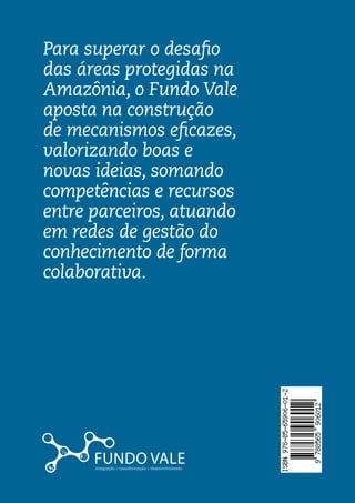 Áreas Protegidas
Para superar o desafio

                                                                                  Áreas
das áreas protegidas na
Amazônia, o Fundo Vale
aposta na construção
                                                                                  Protegidas




                            Volume 2 	
de mecanismos eficazes,
valorizando boas e                                                                Série Integração > Transformação > Desenvolvimento
novas ideias, somando
competências e recursos
entre parceiros, atuando




                           Série Integração > Transformação > Desenvolvimento		
em redes de gestão do
conhecimento de forma
colaborativa.
 