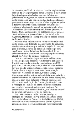 da natureza, realizado através da criação, implantação e
manejo de áreas protegidas como as vemos e discutimos
hoje. Quaisquer referências sobre as influências
germânicas ou inglesas no movimento conservacionista
norte-americano não tira em nada o brilho da ideia de
parques nacionais, cuja criação, efetiva implementação
e desenvolvimento se consolidaram como modelo
copiado e adaptado (em geral para pior) mundo afora.
Curiosidade que vale lembrar: em termos práticos, o
Parque Nacional Yosemite, na Califórnia, nasceu antes
que o Yellowstone (na confluência dos estados de
Wyoming, Montana e Idaho), criado pelo estado e mais
tarde federalizado.
   Alfred Runte, reconhecido e respeitado historiador
norte-americano dedicado à conservação da natureza,
não hesita em afirmar que se há um legado do seu país
para o mundo, do qual os norte-americanos podem
orgulhar-se, antes da indiscutível contribuição ao
desenvolvimento científico e tecnológico (imensurável)
global, é a “ideia” de parques nacionais.
   Com a criação do Parque Nacional Yellowstone,
a ideia de parque nacional rapidamente conquistou
fronteiras e, ainda antes da virada do século XIX
para o XX, Canadá, Austrália, África do Sul e México
haviam criado unidades territoriais com as mesmas
finalidades e, em geral, usando a denominação
“parque”. Na virada do século, Suécia, Suíça,
Argentina e vários outros países iniciaram a criação e
estabelecimento de parques e outras áreas protegidas,
cada um com seus próprios critérios. Somente em
1933, com a realização da Convenção Mundial para
a Proteção da Fauna e da Flora em Estado Natural,
em Londres, o conceito de parque nacional foi
estabelecido internacionalmente, juntamente com os
de poucas outras categorias de manejo.
   Em 1948, nasceu a União Internacional para
Proteção da Natureza (UIPN), embrião da atual União
Internacional para a Conservação da Natureza (UICN),
entidade internacional que associa países, agências
governamentais e organizações não governamentais


ÁREAS PROTEGIDAS                                           19
 