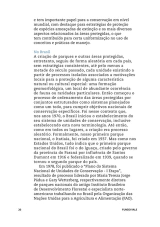 e tem importante papel para a conservação em nível
     mundial, com destaque para estratégias de proteção
     de espécies ameaçadas de extinção e os mais diversos
     aspectos relacionados às áreas protegidas, o que
     tem contribuído para certa uniformização no uso de
     conceitos e práticas de manejo.

     No Brasil
     A criação de parques e outras áreas protegidas,
     entretanto, seguiu de forma aleatória em cada país,
     sem estratégias consistentes, até pelo menos a
     metade do século passado, cada unidade existindo a
     partir de processos isolados associados a motivações
     locais para a proteção de alguma característica
     natural ou cultural especial: uma formação
     geomorfológica, um local de abundante ocorrência
     de fauna ou raridades particulares. Então começou o
     processo de ordenamento das áreas protegidas por
     conjuntos estruturados como sistemas planejados
     como um todo, para cumprir objetivos nacionais de
     conservação específicos. Foi nesse contexto que,
     nos anos 1970, o Brasil iniciou o estabelecimento do
     seu sistema de unidades de conservação, inclusive
     estabelecendo esta nova terminologia. Até então,
     como em todos os lugares, a criação era processo
     aleatório. Formalmente, nosso primeiro parque
     nacional, o Itatiaia, foi criado em 1937. Mas como nos
     Estados Unidos, tudo indica que o primeiro parque
     nacional do Brasil foi o do Iguaçu, criado pelo governo
     da província do Paraná por influência de Santos
     Dumont em 1916 e federalizado em 1939, quando se
     tornou o segundo parque do país.
        Em 1978, foi publicado o “Plano do Sistema
     Nacional de Unidades de Conservação - I Etapa”,
     resultado de processo liderado por Maria Tereza Jorge
     Pádua e Gary Wetterberg, respectivamente diretora
     de parques nacionais do antigo Instituto Brasileiro
     de Desenvolvimento Florestal e especialista norte-
     americano trabalhando no Brasil pela Organização das
     Nações Unidas para a Agricultura e Alimentação (FAO).


20                                                  FUNDO VALE
 